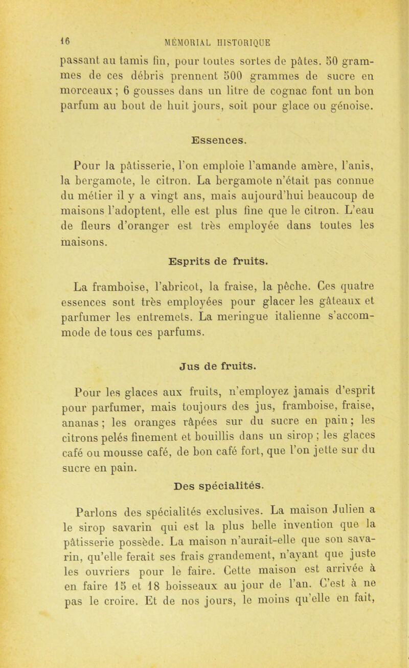 passant au tamis fin, pour toutes sortes de pâtes. 50 gram- mes de ces débris prennent 500 grammes de sucre en morceaux ; 6 gousses dans un litre de cognac font un bon parfum au bout de huit jours, soit pour glace ou génoise. Essences. Pour la pâtisserie, l’on emploie l'amande amère, l’anis, la bergamote, le citron. La bergamote n’était pas connue du métier il y a vingt ans, mais aujourd’hui beaucoup de maisons l’adoptent, elle est plus fine que le citron. L’eau de fleurs d’oranger est très employée dans toutes les maisons. Esprits de fruits. La framboise, l’abricot, la fraise, la pêche. Ces quatre essences sont très emplo3rées pour glacer les gâteaux et parfumer les entremets. La meringue italienne s’accom- mode de tous ces parfums. Jus de fruits. Pour les glaces aux fruits, n’employez jamais d’esprit pour parfumer, mais toujours des jus, framboise, fraise, ananas ; les oranges râpées sur du sucre en pain ; les citrons pelés finement et bouillis dans un sirop ; les glaces café ou mousse café, de bon café fort, que l’on jette sur du sucre en pain. Des spécialités. Parlons des spécialités exclusives. La maison Julien a le sirop savarin qui est la plus belle invention que la pâtisserie possède. La maison n’aurait-elle que son sava- rin, qu’elle ferait ses frais grandement, n ayant que juste les ouvriers pour le faire. Cette maison est arrivée à en faire 15 et 18 boisseaux au jour de 1 an. Lest à ne pas le croire. Et de nos jours, le moins qu elle en fait,