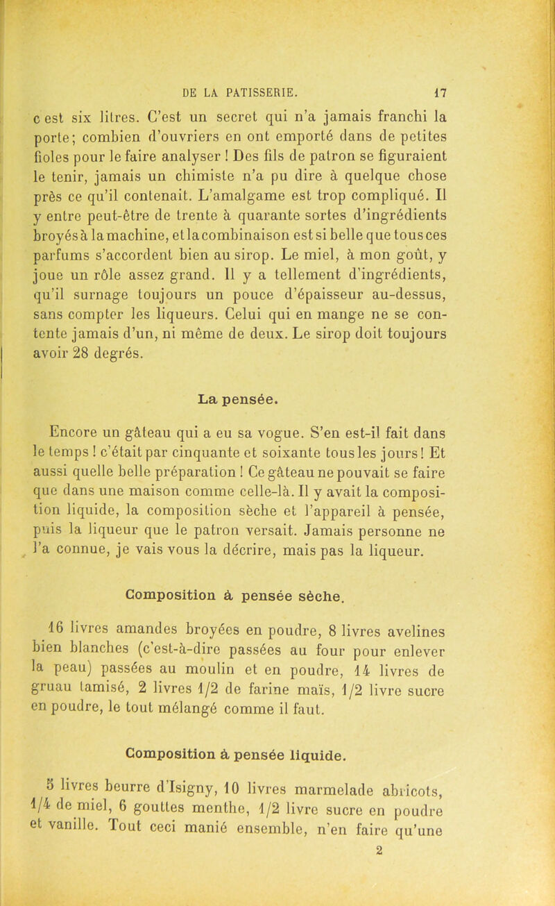 c est six litres. C’est un secret qui n’a jamais franchi la porte; combien d’ouvriers en ont emporté dans de petites fioles pour le faire analyser ! Des fils de patron se figuraient le tenir, jamais un chimiste n’a pu dire à quelque chose près ce qu’il contenait. L’amalgame est trop compliqué. Il y entre peut-être de trente à quarante sortes d’ingrédients broyésà lamachine, etlacombinaison estsi belle que tousces parfums s’accordent bien au sirop. Le miel, à mon goût, y joue un rôle assez grand. 11 y a tellement d’ingrédients, qu’il surnage toujours un pouce d’épaisseur au-dessus, sans compter les liqueurs. Celui qui en mange ne se con- tente jamais d’un, ni même de deux. Le sirop doit toujours avoir 28 degrés. La pensée. Encore un gâteau qui a eu sa vogue. S’en est-il fait dans le temps ! c’était par cinquante et soixante tous les jours ! Et aussi quelle belle préparation ! Ce gâteau ne pouvait se faire que dans une maison comme celle-là. Il y avait la composi- tion liquide, la composition sèche et l’appareil à pensée, puis la liqueur que le patron versait. Jamais personne ne l’a connue, je vais vous la décrire, mais pas la liqueur. Composition à pensée sèche. 16 livres amandes broyées en poudre, 8 livres avelines bien blanches (c est-à-dirc passées au four pour enlever la peau) passées au moulin et en poudre, 14 livres de gruau tamisé, 2 livres 1/2 de farine maïs, 1/2 livre sucre en poudre, le tout mélangé comme il faut. Composition à, pensée liquide. 5 livres beurre d’Isigny, 10 livres marmelade abricots, 1/4 de miel, 6 gouttes menthe, 1/2 livre sucre en poudre et vanille. Tout ceci manié ensemble, n’en faire qu’une 2