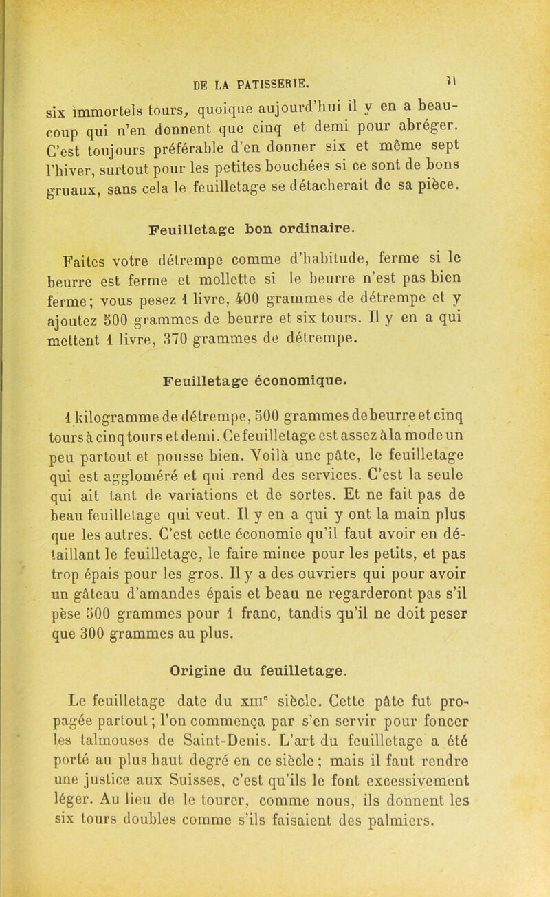 six immortels tours, quoique aujourd’hui il y en a beau- coup qui n’en donnent que cinq et demi pour abréger. C’est toujours préférable d’en donner six et même sept rhiver, surtout pour les petites bouchées si ce sont de bons gruaux, sans cela le feuilletage se détacherait de sa pièce. Feuilletage bon ordinaire. Faites votre détrempe comme d’habitude, ferme si le beurre est ferme et mollette si le beurre n’est pas bien ferme; vous pesez 1 livre, 400 grammes de détrempe et y ajoutez 500 grammes de beurre et six tours. Il y en a qui mettent 1 livre, 370 grammes de détrempe. Feuilletage économique. 1 kilogramme de détrempe, 500 grammes de beurre et cinq tours à cinq tours et demi. Ce feuilletage est assez àla mode un peu partout et pousse bien. Voilà une pâte, le feuilletage qui est aggloméré et qui rend des services. C’est la seule qui ait tant de variations et de sortes. Et ne fait pas de beau feuilletage qui veut. Il y en a qui y ont la main plus que les autres. C’est cette économie qu’il faut avoir en dé- taillant le feuilletage, le faire mince pour les petits, et pas trop épais pour les gros. Il y a des ouvriers qui pour avoir un gâteau d’amandes épais et beau ne regarderont pas s’il pèse 500 grammes pour 1 franc, tandis qu’il ne doit peser que 300 grammes au plus. Origine du feuilletage. Le feuilletage date du xm° siècle. Cette pâte fut pro- pagée partout ; l’on commença par s’en servir pour foncer les talmouses de Saint-Denis. L’art du feuilletage a été porté au plus haut degré en ce siècle ; mais il faut rendre une justice aux Suisses, c’est qu’ils le font excessivement léger. Au lieu de le tourer, comme nous, ils donnent les six tours doubles comme s’ils faisaient des palmiers.