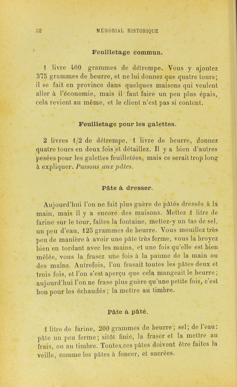 Feuilletage commun. 1 livre 400 grammes de délrempe. Vous y ajoutez 375 grammes de beurre, et ne lui donnez que quatre tours; il se fait en province dans quelques maisons qui veulent aller à l’économie, mais il faut faire un peu plus épais, cela revient au même, et le client n’est pas si content. Feuilletage pour les galettes. 2 livres 1/2 de détrempe, 1 livre de beurre, donnez quatre tours en deux fois et détaillez. Il y a bien d’autres pesées pour les galettes feuilletées, mais ce serait trop long à expliquer. Passons aux pâtes. Pâte à dresser. Aujourd’hui l’on ne fait plus guère do pâtés dressés à la main, mais il y a encore des maisons. Mettez 1 litre de farine sur le tour, faites la fontaine, mettez-y un tas de sel, un peu d’eau, 125 grammes de beurre. Vous mouillez très peu de manière à avoir une pâte très ferme, vous la broyez bien en tordant avec les mains, et une fois qu’elle est bien mêlée, vous la frasez une fois à la paume de la main ou des mains. Autrefois, l’on frasait toutes les pâtes deux et trois fois, et l’on s’est aperçu que cela mangeait le beurre; aujourd’hui l’on ne frase plus guère qu’une petite fois, c’est bon pour les échaudés ; la mettre au timbre. Pâte à pâté. 1 litre de farine, 200 grammes de beurre; sel; de l’eau; pâte un peu ferme; sitôt finie, la fraser et la mettre au frais, ou au timbre. Toutes.ces pâtes doivent être faites la veille, comme les pâtes â foncer, et sucrées.