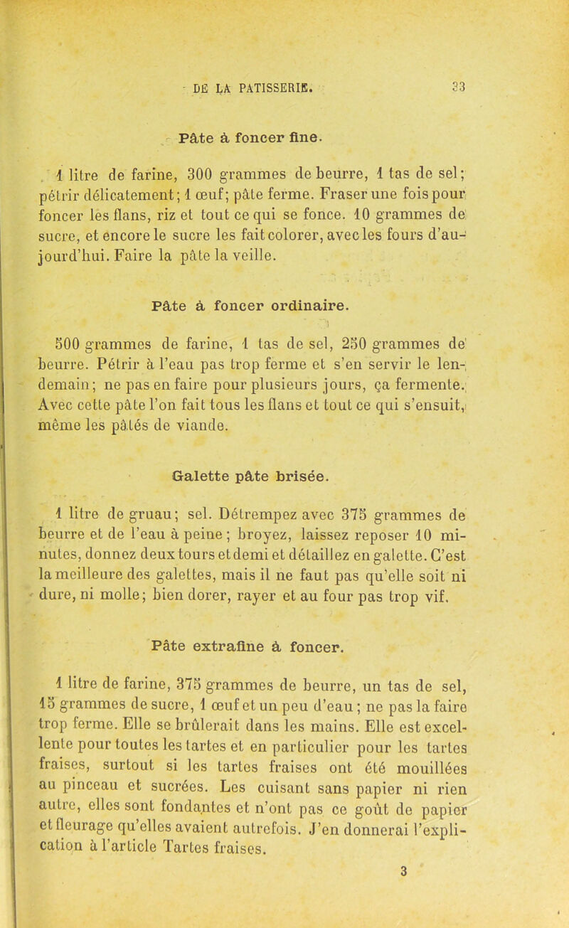 Pâte à foncer fine. 1 litre de farine, 300 grammes de beurre, 1 tas de sel; pétrir délicatement; 1 œuf; pâte ferme. Fraser une fois pour foncer les flans, riz et tout ce qui se fonce. 10 grammes de; sucre, et encore le sucre les fait colorer, avec les fours d’au- jourd’hui. Faire la pâte la veille. Pâte à foncer ordinaire. O 500 grammes de farine, 1 tas de sel, 250 grammes de beurre. Pétrir à l’eau pas trop ferme et s’en servir le len- demain; ne pas en faire pour plusieurs jours, ça fermente. Avec cette pâte l’on fait tous les flans et tout ce qui s’ensuit, même les pâtés de viande. Galette pâte brisée. 1 litre de gruau; sel. Détrempez avec 375 grammes de beurre et de l’eau à peine ; broyez, laissez reposer 10 mi- nutes, donnez deux tours etdemi et détaillez en galette. C’est la meilleure des galettes, mais il ne faut pas qu’elle soit ni dure, ni molle; bien dorer, rayer et au four pas trop vif. Pâte extrafine à foncer. 1 litre de farine, 375 grammes de beurre, un tas de sel, 15 grammes de sucre, 1 œufetunpeu d’eau; ne pas la faire trop ferme. Elle se brûlerait dans les mains. Elle est excel- lente pour toutes les tartes et en particulier pour les tartes fraises, surtout si les tartes fraises ont été mouillées au pinceau et sucrées. Les cuisant sans papier ni rien autre, elles sont fondantes et n’ont pas ce goût de papier et fleurage qu elles avaient autrefois. J’en donnerai l’expli- cation â l’article Tartes fraises. 3