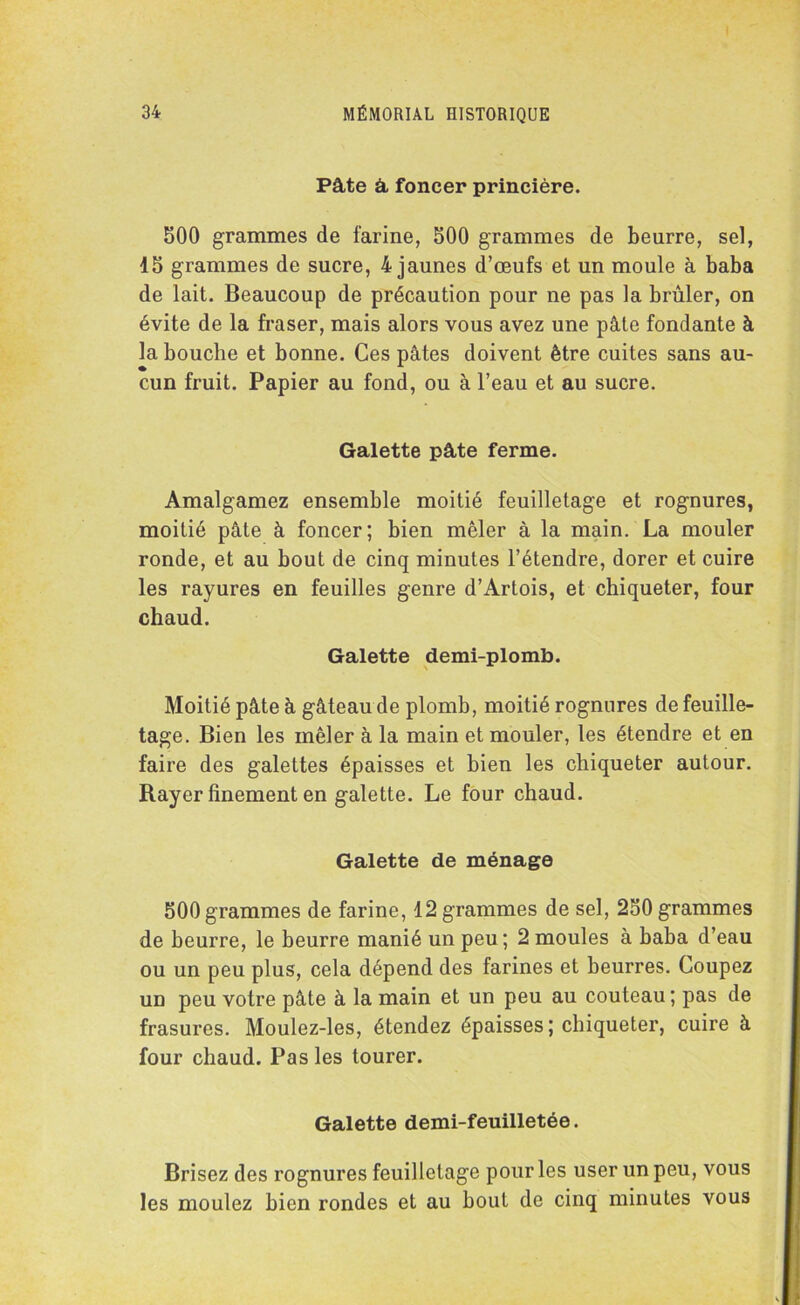 Pâte â foncer princière. 500 grammes de farine, 500 grammes de beurre, sel, 15 grammes de sucre, 4 jaunes d’œufs et un moule à baba de lait. Beaucoup de précaution pour ne pas la brûler, on évite de la fraser, mais alors vous avez une pâte fondante à la bouche et bonne. Ces pâtes doivent être cuites sans au- cun fruit. Papier au fond, ou à l’eau et au sucre. Galette pâte ferme. Amalgamez ensemble moitié feuilletage et rognures, moitié pâte à foncer; bien mêler à la main. La mouler ronde, et au bout de cinq minutes l’étendre, dorer et cuire les rayures en feuilles genre d’Artois, et chiqueter, four chaud. Galette demi-plomb. Moitié pâte à gâteau de plomb, moitié rognures de feuille- tage. Bien les mêler à la main et mouler, les étendre et en faire des galettes épaisses et bien les chiqueter autour. Rayer finement en galette. Le four chaud. Galette de ménage 500 grammes de farine, 12 grammes de sel, 250 grammes de beurre, le beurre manié un peu; 2 moules à baba d’eau ou un peu plus, cela dépend des farines et beurres. Coupez un peu votre pâte à la main et un peu au couteau ; pas de frasures. Moulez-les, étendez épaisses ; chiqueter, cuire à four chaud. Pas les tourer. Galette demi-feuilletée. Brisez des rognures feuilletage pour les user un peu, vous les moulez bien rondes et au bout de cinq minutes vous