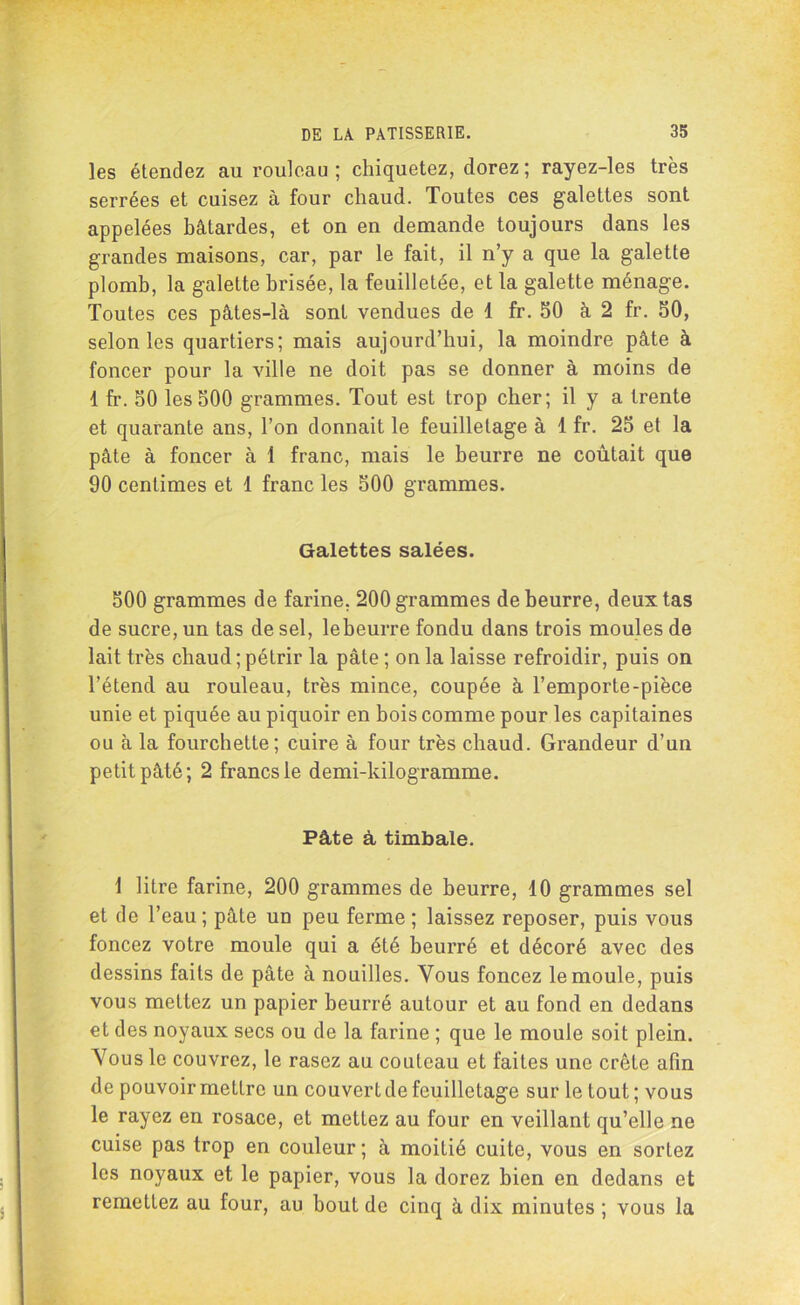 les étendez au rouleau; chiquetez, dorez; rayez-les très serrées et cuisez à four chaud. Toutes ces galettes sont appelées bâtardes, et on en demande toujours dans les grandes maisons, car, par le fait, il n’y a que la galette plomb, la galette brisée, la feuilletée, et la galette ménage. Toutes ces pâtes-là sont vendues de 1 fr. 50 à 2 fr. 50, selon les quartiers; mais aujourd’hui, la moindre pâte à foncer pour la ville ne doit pas se donner à moins de 1 fr. 50 les 500 grammes. Tout est trop cher; il y a trente et quarante ans, l’on donnait le feuilletage à 1 fr. 25 et la pâte à foncer à 1 franc, mais le beurre ne coûtait que 90 centimes et 1 franc les 500 grammes. Galettes salées. 500 grammes de farine, 200 grammes de beurre, deux tas de sucre, un tas de sel, le beurre fondu dans trois moules de lait très chaud ; pétrir la pâte ; on la laisse refroidir, puis on l’étend au rouleau, très mince, coupée à l’emporte-pièce unie et piquée au piquoir en bois comme pour les capitaines ou à la fourchette; cuire à four très chaud. Grandeur d’un petit pâté; 2 francs le demi-kilogramme. Pâte à timbale. 1 litre farine, 200 grammes de beurre, 10 grammes sel et de l’eau ; pâte un peu ferme ; laissez reposer, puis vous foncez votre moule qui a été beurré et décoré avec des dessins faits de pâte à nouilles. Vous foncez le moule, puis vous mettez un papier beurré autour et au fond en dedans et des noyaux secs ou de la farine ; que le moule soit plein. Vous le couvrez, le rasez au couteau et faites une crête afin de pouvoir mettre un couvert de feuilletage sur le tout ; vous le rayez en rosace, et mettez au four en veillant qu’elle ne cuise pas trop en couleur; à moitié cuite, vous en sortez les noyaux et le papier, vous la dorez bien en dedans et remettez au four, au bout de cinq à dix minutes ; vous la