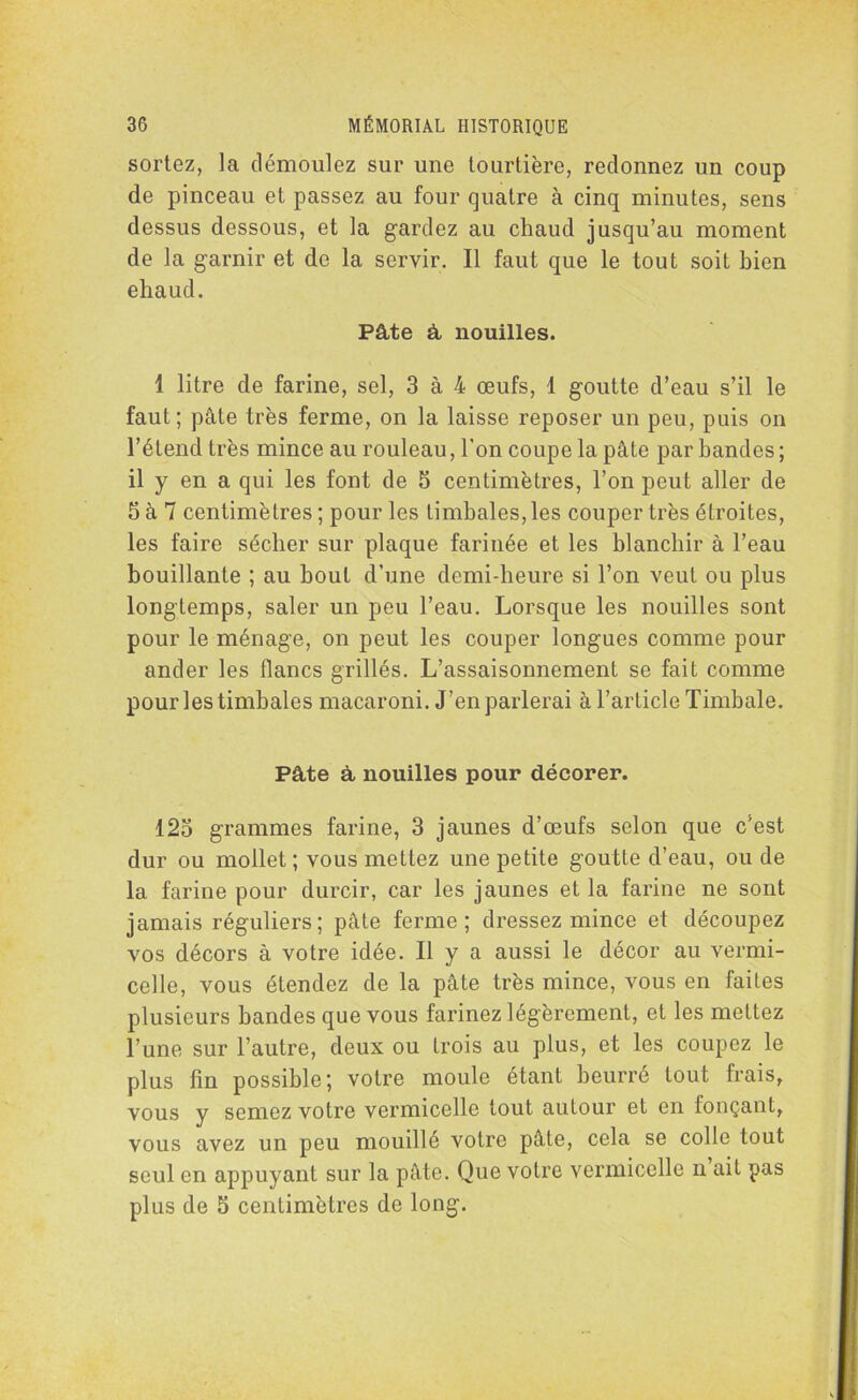 sortez, la démoulez sur une tourtière, redonnez un coup de pinceau et passez au four quatre à cinq minutes, sens dessus dessous, et la gardez au chaud jusqu’au moment de la garnir et de la servir. Il faut que le tout soit bien eliaud. Pâte à nouilles. î litre de farine, sel, 3 à 4 œufs, 1 goutte d’eau s’il le faut ; pâte très ferme, on la laisse reposer un peu, puis on l’étend très mince au rouleau, l'on coupe la pâte par bandes; il y en a qui les font de 5 centimètres, l’on peut aller de 5 à 7 centimètres ; pour les timbales, les couper très étroites, les faire sécher sur plaque farinée et les blanchir à l’eau bouillante ; au bout d’une demi-heure si l’on veut ou plus longtemps, saler un peu l’eau. Lorsque les nouilles sont pour le ménage, on peut les couper longues comme pour ander les flancs grillés. L’assaisonnement se fait comme pour les timbales macaroni. J’en parlerai à l’article Timbale. Pâte à nouilles pour décorer. 123 grammes farine, 3 jaunes d’œufs selon que c’est dur ou mollet ; vous mettez une petite goutte d’eau, ou de la farine pour durcir, car les jaunes et la farine ne sont jamais réguliers; pâte ferme; dressez mince et découpez vos décors à votre idée. Il y a aussi le décor au vermi- celle, vous étendez de la pâte très mince, vous en faites plusieurs bandes que vous farinez légèrement, et les mettez l’une sur l’autre, deux ou trois au plus, et les coupez le plus fin possible; votre moule étant beurré tout frais, vous y semez votre vermicelle tout autour et en fonçant, vous avez un peu mouillé votre pâte, cela se colle tout seul en appuyant sur la pâte. Que votre vermicelle n ait pas plus de 5 centimètres de long.