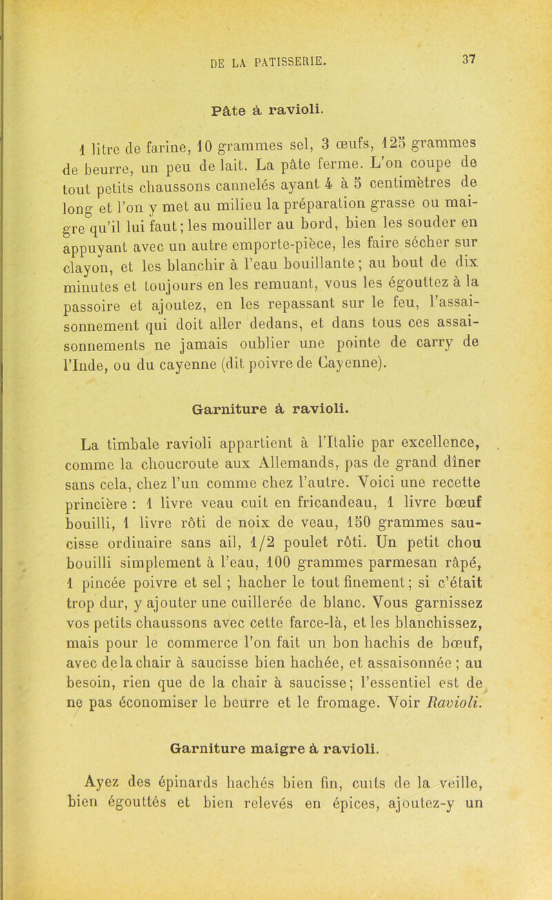 Pâte â ravioli. 1 litre de farine, 10 grammes sel, 3 œufs, 125 grammes de beurre, un peu de lait. La pâte ferme. L on coupe de tout petits chaussons cannelés ayant 4 à 5 centimètres de long et l’on y met au milieu la préparation grasse ou mai- gre qu’il lui faut; les mouiller au bord, bien les souder en appuyant avec un autre cmporte-piece, les faire secboi sur clayon, et les blanchir à 1 eau bouillante, au bout de dix minutes et toujours en les remuant, vous les égouttez à la passoire et ajoutez, en les repassant sur le feu, l’assai- sonnement qui doit aller dedans, et dans tous ces assai- sonnements ne jamais oublier une pointe de carry de l’Inde, ou du cayenne (dit poivre de Cayenne). Garniture à ravioli. La timbale ravioli appartient à l'Italie par excellence, comme la choucroute aux Allemands, pas de grand dîner sans cela, chez l’un comme chez l’autre. Voici une recette princière : 1 livre veau cuit en fricandeau, 1 livre bœuf bouilli, 1 livre rôti de noix de veau, 150 grammes sau- cisse ordinaire sans ail, 1/2 poulet rôti. Un petit chou bouilli simplement à l’eau, 100 grammes parmesan râpé, 1 pincée poivre et sel ; hacher le tout finement; si c’était trop dur, y ajouter une cuillerée de blanc. Vous garnissez vos petits chaussons avec celte farce-là, et les blanchissez, mais pour le commerce l’on fait un bon hachis de bœuf, avec delà chair à saucisse bien hachée, et assaisonnée ; au besoin, rien que de la chair à saucisse; l’essentiel est de ne pas économiser le beurre et le fromage. Voir Ravioli. Garniture maigre à ravioli. Ayez des épinards hachés bien fin, cuits de la veille, bien égouttés et bien relevés en épices, ajoutez-y un