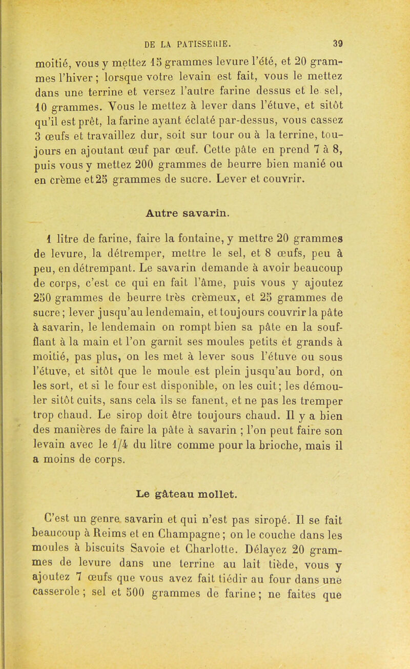 moitié, vous y mettez 15 grammes levure l’été, et 20 gram- mes l’hiver ; lorsque votre levain est fait, vous le mettez dans une terrine et versez l’autre farine dessus et le sel, 10 grammes. Vous le mettez à lever dans l’étuve, et sitôt qu’il est prêt, la farine ayant éclaté par-dessus, vous cassez 3 œufs et travaillez dur, soit sur tour ou à la terrine, tou- jours en ajoutant œuf par œuf. Cette pâte en prend 7 à 8, puis vous y mettez 200 grammes de beurre bien manié ou en crème et25 grammes de sucre. Lever et couvrir. Autre savarin. 1 litre de farine, faire la fontaine, y mettre 20 grammes de levure, la détremper, mettre le sel, et 8 œufs, peu à peu, en détrempant. Le savarin demande à avoir beaucoup de corps, c’est ce qui en fait l’âme, puis vous y ajoutez 250 grammes de beurre très crémeux, et 25 grammes de sucre ; lever jusqu’au lendemain, et toujours couvrir la pâte à savarin, le lendemain on rompt bien sa pâte en la souf- flant à la main et l’on garnit ses moules petits et grands à moitié, pas plus, on les met à lever sous l’étuve ou sous l’étuve, et sitôt que le moule est plein jusqu’au bord, on les sort, et si le four est disponible, on les cuit; les démou- ler sitôt cuits, sans cela ils se fanent, et ne pas les tremper trop chaud. Le sirop doit être toujours chaud. Il y a bien des manières de faire la pâte à savarin ; l’on peut faire son levain avec le 1/4 du litre comme pour la brioche, mais il a moins de corps. Le gâteau mollet. C’est un genre savarin et qui n’est pas siropé. Il se fait beaucoup à Reims et en Champagne ; on le couche dans les moules à biscuits Savoie et Charlotte. Délayez 20 gram- mes de levure dans une terrine au lait tiède, vous y ajoutez 7 œufs que vous avez fait tiédir au four dans une casserole ; sel et 500 grammes de farine ; ne faites que