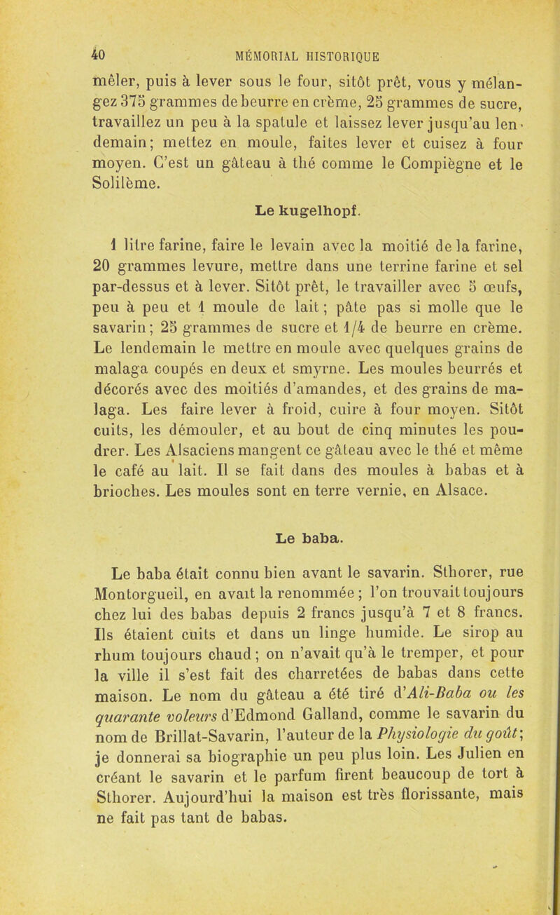 mêler, puis à lever sous le four, sitôt prêt, vous y mélan- gez 375 grammes de beurre en crème, 25 grammes de sucre, travaillez un peu à la spatule et laissez lever jusqu’au len- demain; mettez en moule, faites lever et cuisez à four moyen. C’est un gâteau à thé comme le Compiègne et le Solilème. Le kugelhopf. 1 litre farine, faire le levain avec la moitié de la farine, 20 grammes levure, mettre dans une terrine farine et sel par-dessus et à lever. Sitôt prêt, le travailler avec 5 œufs, peu à peu et 1 moule de lait ; pâte pas si molle que le savarin; 25 grammes de sucre et 1/4 de beurre en crème. Le lendemain le mettre en moule avec quelques grains de malaga coupés en deux et smyrne. Les moules beurrés et décorés avec des moitiés d’amandes, et des grains de ma- laga. Les faire lever à froid, cuire à four moyen. Sitôt cuits, les démouler, et au bout de cinq minutes les pou- drer. Les Alsaciens mangent ce gâteau avec le thé et même le café au lait. Il se fait dans des moules à babas et à brioches. Les moules sont en terre vernie, en Alsace. Le baba. Le baba était connu bien avant le savarin. Sthorer, rue Montorgueil, en avait la renommée ; l’on trouvait toujours chez lui des babas depuis 2 francs jusqu’à 7 et 8 francs. Ils étaient cuits et dans un linge humide. Le sirop au rhum toujours chaud; on n’avait qu’à le tremper, et pour la ville il s’est fait des charretées de babas dans cette maison. Le nom du gâteau a été tiré d'Ali-Baba ou les quarante voleurs d’Edmond Galland, comme le savarin du nom de Brillat-Savarin, l’auteur de la Physiologie du goût\ je donnerai sa biographie un peu plus loin. Les Julien en créant le savarin et le parfum firent beaucoup de tort à Sthorer. Aujourd’hui la maison est très florissante, mais ne fait pas tant de babas.