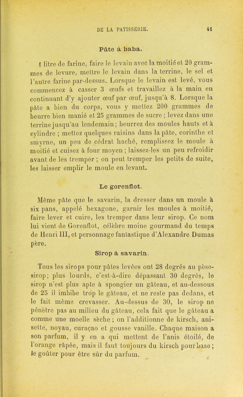 Pâte à baba. 1 litre de farine, faire le levain avec la moitié et 20 gram- mes de levure, mettre le levain dans la terrine, le sel et l’autre farine par-dessus. Lorsque le levain est levé, vous commencez à casser 3 œufs et travaillez à la main en continuant d’y ajouter œuf par œuf, jusqu’à 8. Lorsque la pâte a bien du corps, vous y mettez 200 grammes de beurre bien manié et 23 grammes de sucre ; levez dans une terrine jusqu’au lendemain; beurrez des moules hauts et à cylindre ; mettez quelques raisins dans la pâte, corinthe et smyrne, un peu de cédrat haché, remplissez le moule à moitié et cuisez à four moyen ; laissez-les un peu refroidir avant de les tremper ; on peut tremper les petits de suite, les laisser emplir le moule en levant. Le gorenflot. Même pâte que le savarin, la dresser dans un moule à six pans, appelé hexagone, garnir les moules à moitié, faire lever et cuire, les tremper dans leur sirop. Ce nom lui vient de Gorenflot, célèbre moine gourmand du temps de Henri III, et personnage fantastique d’Alexandre Dumas père. Sirop â savarin. Tous les sirops pour pâtes levées ont 28 degrés au pèse- sirop; plus lourds, c’est-à-dire dépassant 30 degrés, le sirop n’est plus apte à spongier un gâteau, et au-dessous de 25 il imbibe trop le gâteau, et ne reste pas dedans, et le fait même crevasser. Au-dessus de 30, le sirop ne pénètre pas au milieu du gâteau, cela fait que le gâteau a comme une moelle sèche ; on l’additionne de kirsch, ani- sette, noyau, curaçao et gousse vanille. Chaque maison a son parfum, il y en a qui mettent de l’anis étoilé, de l’orange râpée, mais il faut toujours du kirsch pour base ; le goûter pour être sûr du parfum.