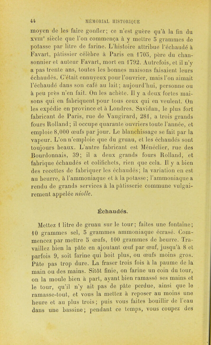 moyen de les faire gonfler; ce n’est guère qu’à la fin du xvm° siècle que l’on commença à y mettre 5 grammes de potasse par litre de farine. L’histoire attribue l’échaudé à Favart, pâtissier célèbre à Paris en 1705, père du chan- sonnier et auteur Favart, mort en 1792. Autrefois, et il n’y a pas trente ans, toutes les bonnes maisons faisaient leurs échaudés. C’était ennuyeux pour l’ouvrier, mais l’on aimait l’échaudé dans son café au lait; aujourd’hui, personne ou à peu près n’en fait. On les achète. 11 y a deux fortes mai- sons qui en fabriquent pour tous ceux qui en veulent. On les expédie en province et à Londres. Savidan, le plus fort fabricant de Paris, rue de Yaugirard, 281, a trois grands fours Rolland; il occupe quarante ouvriers toute l’année, et emploie 8,000 œufs par jour. Le blanchissage se fait par la vapeur. L’on n’emploie que du gruau, et les échaudés sont toujours beaux. L’autre fabricant est Ménéclier, rue des Bourdonnais, 39; il a deux grands fours Rolland, et fabrique échaudés et colifichets, rien que cela. Il y a bien des recettes de fabriquer les échaudés; la variation en est au beurre, à l’ammoniaque et à la potasse; l’ammoniaque a rendu de grands services à la pâtisserie commune vulgai- rement appelée niolle. Échaudés. Mettez 1 litre de gruau sur le tour; faites une fontaine; 10 grammes sel, 5 grammes ammoniaque écrasé. Com- mencez par mettre 5 œufs, 100 grammes de beurre. Tra- vaillez bien la pâte en ajoutant œuf par œuf, jusqu’à 8 et parfois 9, soit farine qui boit plus, ou œufs moins gros. Pâte pas trop dure. La fraser trois fois à la paume de la main ou des mains. Sitôt finie, on farine un coin du tour, on la moule bien à part, ayant bien ramassé ses mains et le tour, qu’il n’y ait pas de pâte perdue, ainsi que le ramassc-tout, et vous la mettez à reposer au moins une heure et au plus trois; puis vous faites bouillir de 1 eau dans une bassine; pendant ce temps, vous coupez des