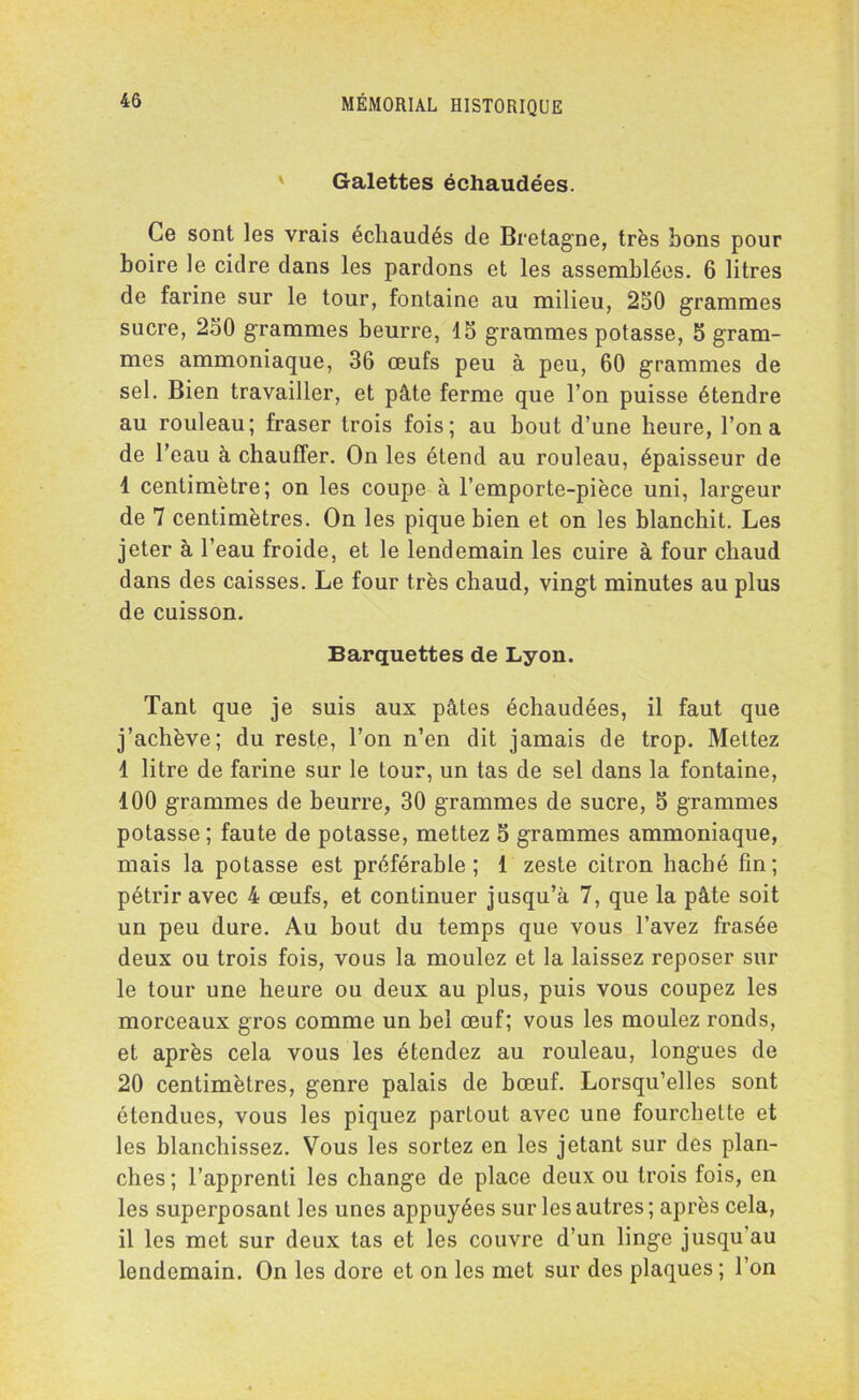 Galettes échaudées. Ce sont les vrais échaudés de Bretagne, très bons pour boire le cidre dans les pardons et les assemblées. 6 litres de farine sur le tour, fontaine au milieu, 250 grammes sucre, 250 grammes beurre, 15 grammes potasse, 5 gram- mes ammoniaque, 36 œufs peu à peu, 60 grammes de sel. Bien travailler, et pâte ferme que l’on puisse étendre au rouleau; fraser trois fois; au bout d’une heure, l’on a de l’eau à chauffer. On les étend au rouleau, épaisseur de 1 centimètre; on les coupe à l’emporte-pièce uni, largeur de 7 centimètres. On les pique bien et on les blanchit. Les jeter à l’eau froide, et le lendemain les cuire à four chaud dans des caisses. Le four très chaud, vingt minutes au plus de cuisson. Barquettes de Lyon. Tant que je suis aux pâtes échaudées, il faut que j’achève; du reste, l’on n’en dit jamais de trop. Mettez 1 litre de farine sur le tour, un tas de sel dans la fontaine, 100 grammes de beurre, 30 grammes de sucre, 5 grammes potasse ; faute de potasse, mettez 5 grammes ammoniaque, mais la potasse est préférable; 1 zeste citron haché fin; pétrir avec 4 œufs, et continuer jusqu’à 7, que la pâte soit un peu dure. Au bout du temps que vous l’avez frasée deux ou trois fois, vous la moulez et la laissez reposer sur le tour une heure ou deux au plus, puis vous coupez les morceaux gros comme un bel œuf; vous les moulez ronds, et après cela vous les étendez au rouleau, longues de 20 centimètres, genre palais de bœuf. Lorsqu’elles sont étendues, vous les piquez partout avec une fourchette et les blanchissez. Vous les sortez en les jetant sur des plan- ches ; l’apprenti les change de place deux ou trois fois, en les superposant les unes appuyées sur les autres ; après cela, il les met sur deux tas et les couvre d’un linge jusqu'au lendemain. On les dore et on les met sur des plaques ; l’on