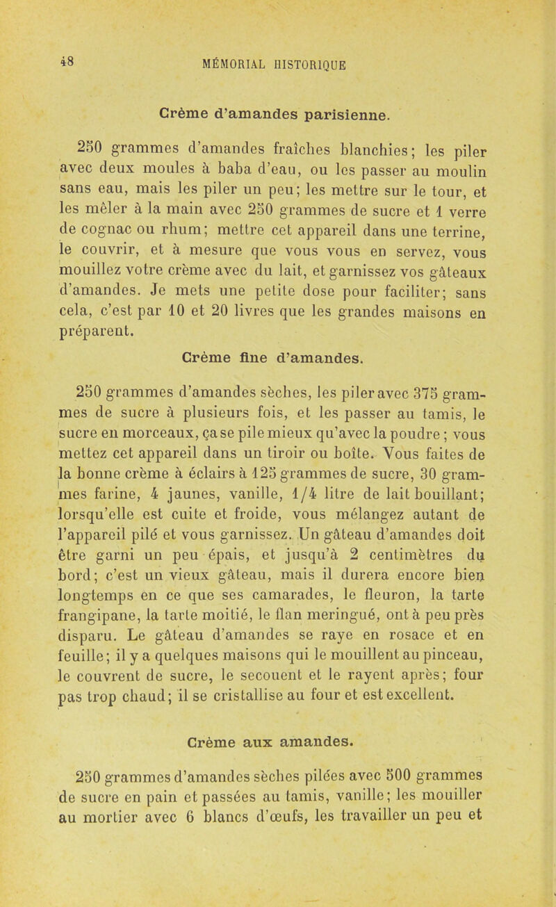 Crème d’amandes parisienne. 250 grammes d’amandes fraîches blanchies; les piler avec deux moules à baba d’eau, ou les passer au moulin sans eau, mais les piler un peu; les mettre sur le tour, et les mêler à la main avec 250 grammes de sucre et 1 verre de cognac ou rhum; mettre cet appareil dans une terrine, le couvrir, et à mesure que vous vous en servez, vous mouillez votre crème avec du lait, et garnissez vos gâteaux d’amandes. Je mets une petite dose pour faciliter; sans cela, c’est par 10 et 20 livres que les grandes maisons en préparent. Crème fine d’amandes. 250 grammes d’amandes sèches, les piler avec 375 gram- mes de sucre à plusieurs fois, et les passer au tamis, le sucre en morceaux, ça se pile mieux qu’avec la poudre ; vous mettez cet appareil dans un tiroir ou boîte. Vous faites de la bonne crème à éclairs à 125 grammes de sucre, 30 gram- mes farine, 4 jaunes, vanille, 1/4 litre de lait bouillant; lorsqu’elle est cuite et froide, vous mélangez autant de l’appareil pilé et vous garnissez. Un gâteau d’amandes doit être garni un peu épais, et jusqu’à 2 centimètres du bord; c’est un vieux gâteau, mais il durera encore bien longtemps en ce que ses camarades, le fleuron, la tarte frangipane, la tarte moitié, le flan meringué, ont à peu près disparu. Le gâteau d’amandes se raye en rosace et en feuille; il y a quelques maisons qui le mouillent au pinceau, le couvrent de sucre, le secouent et le rayent après; four pas trop chaud; il se cristallise au four et est excellent. Crème aux amandes. 250 grammes d’amandes sèches pilces avec 500 grammes de sucre en pain et passées au tamis, vanille; les mouiller au mortier avec 6 blancs d’œufs, les travailler un peu et