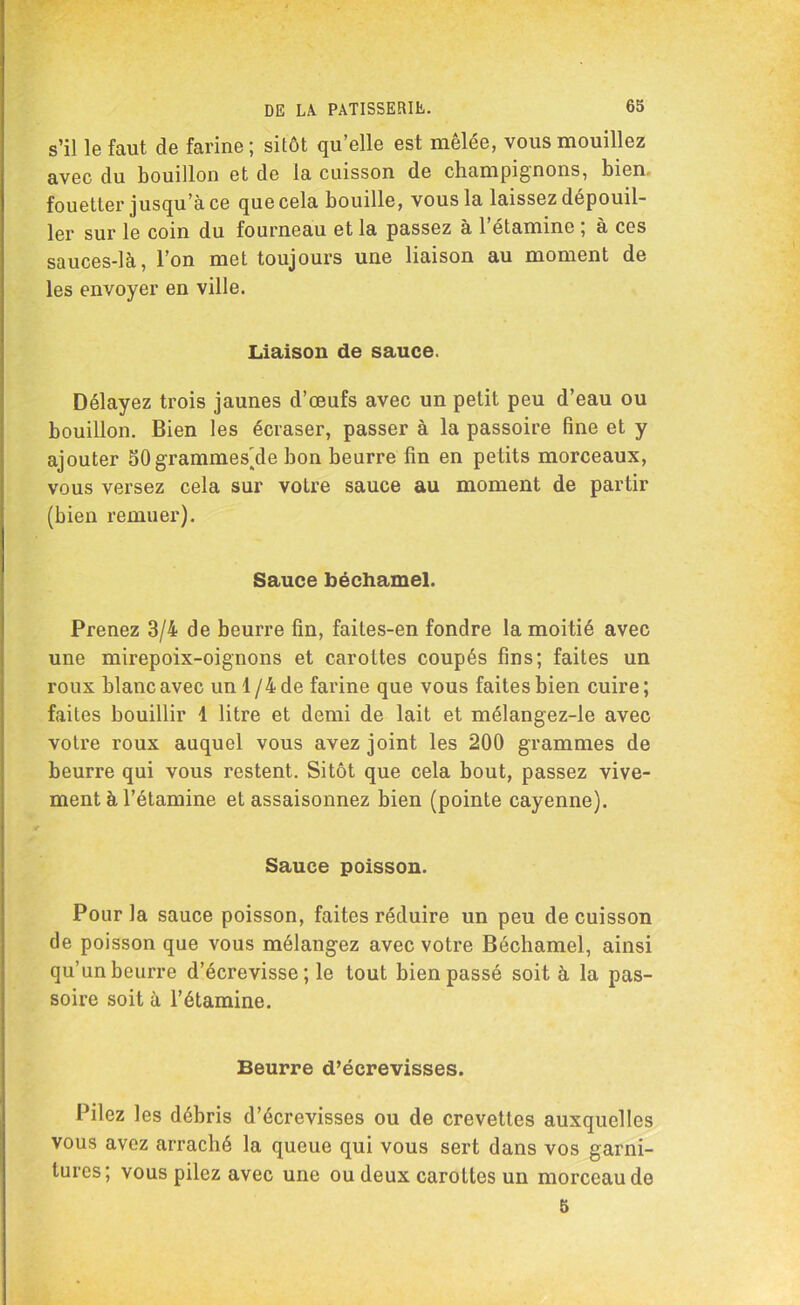 s’il le faut de farine ; sitôt qu’elle est mêlée, vous mouillez avec du bouillon et de la cuisson de champignons, bien fouetter jusqu’à ce que cela bouille, vous la laissez dépouil- ler sur le coin du fourneau et la passez à l’étamine ; à ces sauces-là, l’on met toujours une liaison au moment de les envoyer en ville. Liaison de sauce. Délayez trois jaunes d’œufs avec un petit peu d’eau ou bouillon. Bien les écraser, passer à la passoire fine et y ajouter 50grammes'de bon beurre fin en petits morceaux, vous versez cela sur votre sauce au moment de partir (bien remuer). Sauce béchamel. Prenez 3/4 de beurre fin, faites-en fondre la moitié avec une mirepoix-oignons et carottes coupés fins; faites un roux blanc avec un 1 /4 de farine que vous faites bien cuire ; faites bouillir 4 litre et demi de lait et mélangez-le avec votre roux auquel vous avez joint les 200 grammes de beurre qui vous restent. Sitôt que cela bout, passez vive- ment à l’étamine et assaisonnez bien (pointe cayenne). Sauce poisson. Pour la sauce poisson, faites réduire un peu de cuisson de poisson que vous mélangez avec votre Béchamel, ainsi qu’un beurre d’écrevisse ; le tout bien passé soit à la pas- soire soit à l’étamine. Beurre d’écrevisses. Pilez les débris d’écrevisses ou de crevettes auxquelles vous avez arraché la queue qui vous sert dans vos garni- tures; vous pilez avec une ou deux carottes un morceau de 5