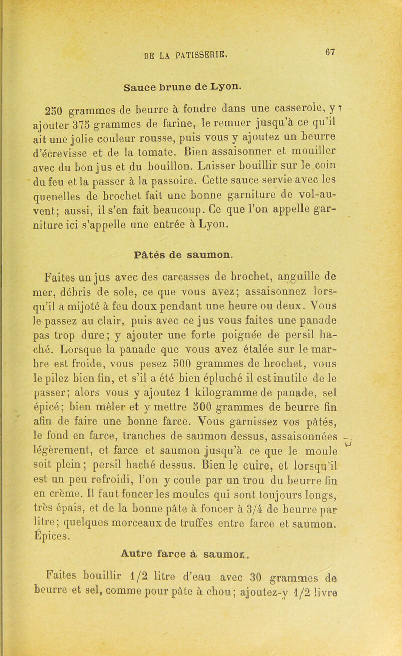 Sauce brune de Lyon. 250 grammes de beurre à fondre dans une casserole, y î ajouter 375 grammes de farine, le remuer jusqu’à ce qu’il ait une jolie couleur rousse, puis vous y ajoutez un beurre d’écrevisse et de la tomate. Bien assaisonner et mouiller avec du bon jus et du bouillon. Laisser bouillir sur le coin du feu et la passer à la passoire. Cette sauce servie avec les quenelles de brochet fait une bonne garniture de vol-au- vent; aussi, il s’en fait beaucoup. Ce que l’on appelle gar- niture ici s’appelle une entrée à Lyon. Pâtés de saumon. Faites un jus avec des carcasses de brochet, anguille de mer, débris de sole, ce que vous avez; assaisonnez lors- qu’il a mijoté à feu doux pendant une heure ou deux. Vous le passez au clair, puis avec ce jus vous faites une panade pas trop dure; y ajouter une forte poignée de persil ha- ché. Lorsque la panade que vous avez étalée sur le mar- bre est froide, vous pesez 500 grammes de brochet, vous le pilez bien fin, et s’il a été bien épluché il est inutile de le passer; alors vous y ajoutez 1 kilogramme de panade, sel épicé; bien mêler et y mettre 500 grammes de beurre fin afin de faire une bonne farce. Vous garnissez vos pâtés, le fond en farce, tranches de saumon dessus, assaisonnées légèrement, et farce et saumon jusqu’à ce que le moule soit plein; persil haché dessus. Bien le cuire, et lorsqu’il est un peu refroidi, l’on y coule par un trou du beurre fin en crème. Il faut foncer les moules qui sont toujours longs, très épais, et de la bonne pâte à foncer à 3/4 de beurre par litre; quelques morceaux de truffes entre farce et saumon. Epices. Autre farce â saumon. Faites bouillir 1/2 litre d’eau avec 30 grammes de beurre et sel, comme pour pâte à chou; ajoutez-y 1/2 livre