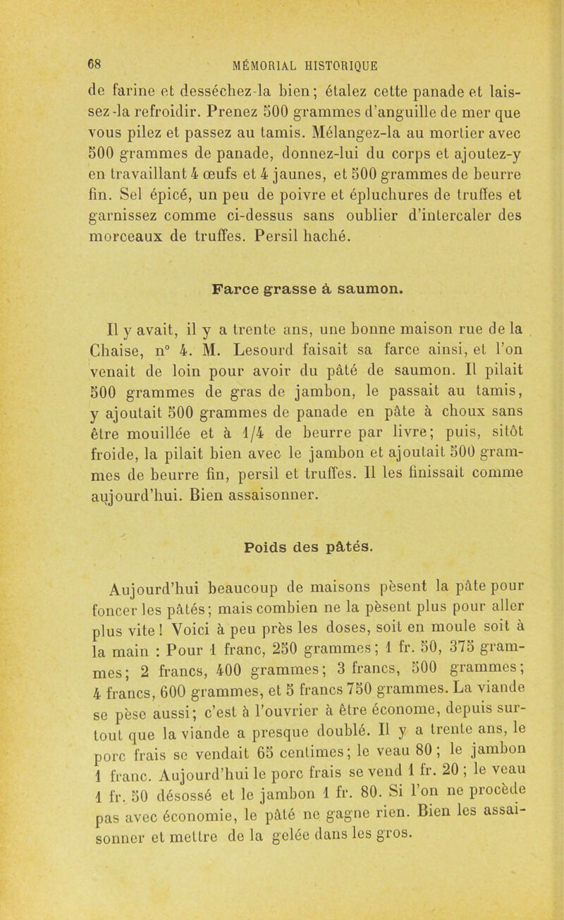 de farine et desséchez-la bien; étalez cette panade et lais- sez-la refroidir. Prenez 500 grammes d’anguille de mer que vous pilez et passez au tamis. Mélangez-la au mortier avec 500 grammes de panade, donnez-lui du corps et ajoutez-y en travaillant 4 œufs et 4 jaunes, et 500 grammes de beurre fin. Sel épicé, un peu de poivre et épluchures de truites et garnissez comme ci-dessus sans oublier d’intercaler des morceaux de truffes. Persil haché. Farce grasse à, saumon. Il y avait, il y a trente ans, une bonne maison rue de la Chaise, n° 4. M. Lesourd faisait sa farce ainsi, et l’on venait de loin pour avoir du pâté de saumon. Il pilait 500 grammes de gras de jambon, le passait au tamis, y ajoutait 500 grammes de panade en pâte à choux sans être mouillée et à 1/4 de beurre par livre; puis, sitôt froide, la pilait bien avec le jambon et ajoutait 500 gram- mes de beurre fin, persil et truffes. Il les finissait comme aujourd’hui. Bien assaisonner. Poids des pâtés. Aujourd’hui beaucoup de maisons pèsent la pâte pour foncer les pâtés; mais combien ne la pèsent plus pour aller plus vite ! Voici à peu près les doses, soit en moule soit à la main : Pour 1 franc, 250 grammes ; 1 fr. 50, 375 gram- mes; 2 francs, 400 grammes; 3 francs, 500 grammes; 4 francs, 600 grammes, et 5 francs 750 grammes. La viande se pèse aussi; c’est à l’ouvrier à être économe, depuis sur- tout que la viande a presque doublé. Il y a trente ans, le porc frais se vendait 65 centimes; le veau 80; le jambon 1 franc. Aujourd’hui le porc frais se vend 1 fr. 20 ; le veau 1 fr. 50 désossé et le jambon 1 fr. 80. Si l’on ne procède pas avec économie, le pâté ne gagne rien. Bien les assai- sonner et mettre de la gelée dans les gios.