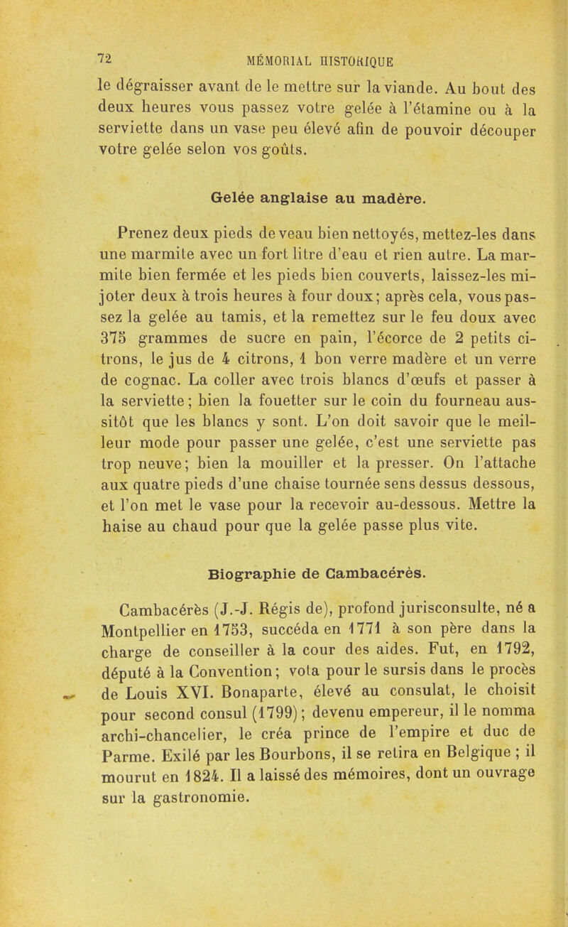 le dégraisser avant de le mettre sur la viande. Au bout des deux heures vous passez votre gelée à l’étamine ou à la serviette dans un vase peu élevé afin de pouvoir découper votre gelée selon vos goûts. Gelée anglaise au madère. Prenez deux pieds de veau bien nettoyés, mettez-les dans une marmite avec un fort litre d’eau et rien autre. La mar- mite bien fermée et les pieds bien couverts, laissez-les mi- joter deux à trois heures à four doux; après cela, vous pas- sez la gelée au tamis, et la remettez sur le feu doux avec 375 grammes de sucre en pain, l’écorce de 2 petits ci- trons, le jus de 4 citrons, 1 bon verre madère et un verre de cognac. La coller avec trois blancs d’œufs et passer à la serviette ; bien la fouetter sur le coin du fourneau aus- sitôt que les blancs y sont. L’on doit savoir que le meil- leur mode pour passer une gelée, c’est une serviette pas trop neuve; bien la mouiller et la presser. On l’attache aux quatre pieds d’une chaise tournée sens dessus dessous, et l’on met le vase pour la recevoir au-dessous. Mettre la haise au chaud pour que la gelée passe plus vite. Biographie de Cambacérès. Cambacérès (J.-J. Régis de), profond jurisconsulte, né a Montpellier en 1753, succéda en 1771 à son père dans la charge de conseiller à la cour des aides. Fut, en 1792, député à la Convention; vota pour le sursis dans le procès de Louis XVI. Bonaparte, élevé au consulat, le choisit pour second consul (1799); devenu empereur, il le nomma archi-chancelier, le créa prince de l’empire et duc de Parme. Exilé par les Bourbons, il se relira en Belgique ; il mourut en 1824. Il a laissé des mémoires, dont un ouvrage sur la gastronomie.