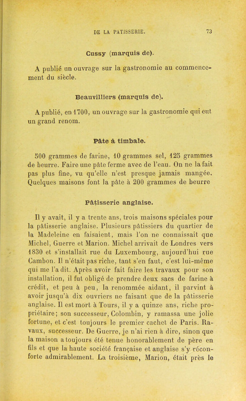 Cussy (marquis de). A publié un ouvrage sur la gastronomie au commence- ment du siècle. Beauviliiers (marquis de). A publié, en 1700, un ouvrage sur la gastronomie qui eut un grand renom. Pâte à timbale. 500 grammes de farine, 10 grammes sel, 125 grammes de beurre. Faire une pâte ferme avec de l’eau. On ne la fait pas plus fine, vu qu’elle n’est presque jamais mangée. Quelques maisons font la pâte à 200 grammes de beurre Pâtisserie anglaise. Il y avait, il y a trente ans, trois maisons spéciales pour la pâtisserie anglaise. Plusieurs pâtissiers du quartier de la Madeleine en faisaient, mais l’on ne connaissait que Michel, Guerre et Marion. Michel arrivait de Londres vers 1830 et s’installait rue du Luxembourg, aujourd’hui rue Gambon. Il n’était pas riche, tant s’en faut, c’est lui-même qui me l’a dit. Après avoir fait faire les travaux pour son installation, il fut obligé de prendre deux sacs de farine à crédit, et peu à peu, la renommée aidant, il parvint à avoir jusqu’à dix ouvriers ne faisant que de la pâtisserie anglaise. Il est mort à Tours, il y a quinze ans, riche pro- priétaire; son successeur, Colombin, y ramassa une jolie fortune, et c’est toujours le premier cachet de Paris. Ra- vaux, successeur. De Guerre, je n’ai rien à dire, sinon que la maison a toujours été tenue honorablement de père en fils et que la haute société française et anglaise s’y récon- forte admirablement. La troisième, Marion, était près le