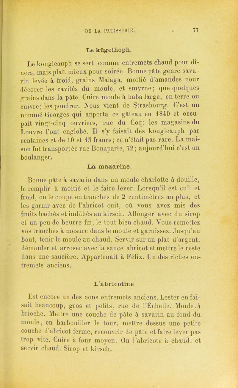 Le kügelhoph. Le kougleauph se sert comme entremets chaud pour dî- ners, mais plaît mieux pour soirée. Bonne pâte genre sava- rin levée à froid, grains Malaga, moitié d’amandes pour décorer les cavités du moule, et smyrne; que quelques grains dans la pâte. Cuire moule à baba large, en terre ou cuivre; les poudrer. Nous vient de Strasbourg. C’est un nommé Georges qui apporta ce gâteau en 1840 et occu- pait vingt-cinq ouvriers, rue du Coq; les magasins du Louvre l’ont englobé. Il s’y faisait des kougleauph par centaines et de 10 et 15 francs; ce n’était pas rare. La mai- son fut transportée rue Bonaparte, 72; aujourd’hui c’est un boulanger. La mazarine. Bonne pâte à savarin dans un moule charlotte à douille, le remplir à moitié et le faire lever. Lorsqu’il est cuit et froid, on le coupe en tranches de 2 centimètres au plus, et les garnir avec de l’abricot cuit, où vous avez mis des fruits hachés et imbibés au kirsch. Allonger avec du sirop et un peu de beurre fin, le tout bien cliaud. Vous remettez vos tranches à mesure dans le moule et garnissez. Jusqu’au bout, tenir le moule au chaud. Servir sur un plat d’argent, démouler et arroser avec la sauce abricot et mettre le reste dans une saucière. Appartenait à Félix. Un des riches en- tremets anciens. L'ahricotine Est encore un des Dons entremets anciens. Lester en fai- sait beaucoup, gros et petits, rue de l’Échelle. Moule.à brioche. Mettre une couche de pâte à savarin au fond du moule, en barbouiller le tour, mettre dessus une petite couche d’abricot ferme, recouvrir de pâle et faire lever pas trop vite. Cuire à four moyen. On l’abricote â chaud, et servir chaud. Sirop et kirsch.