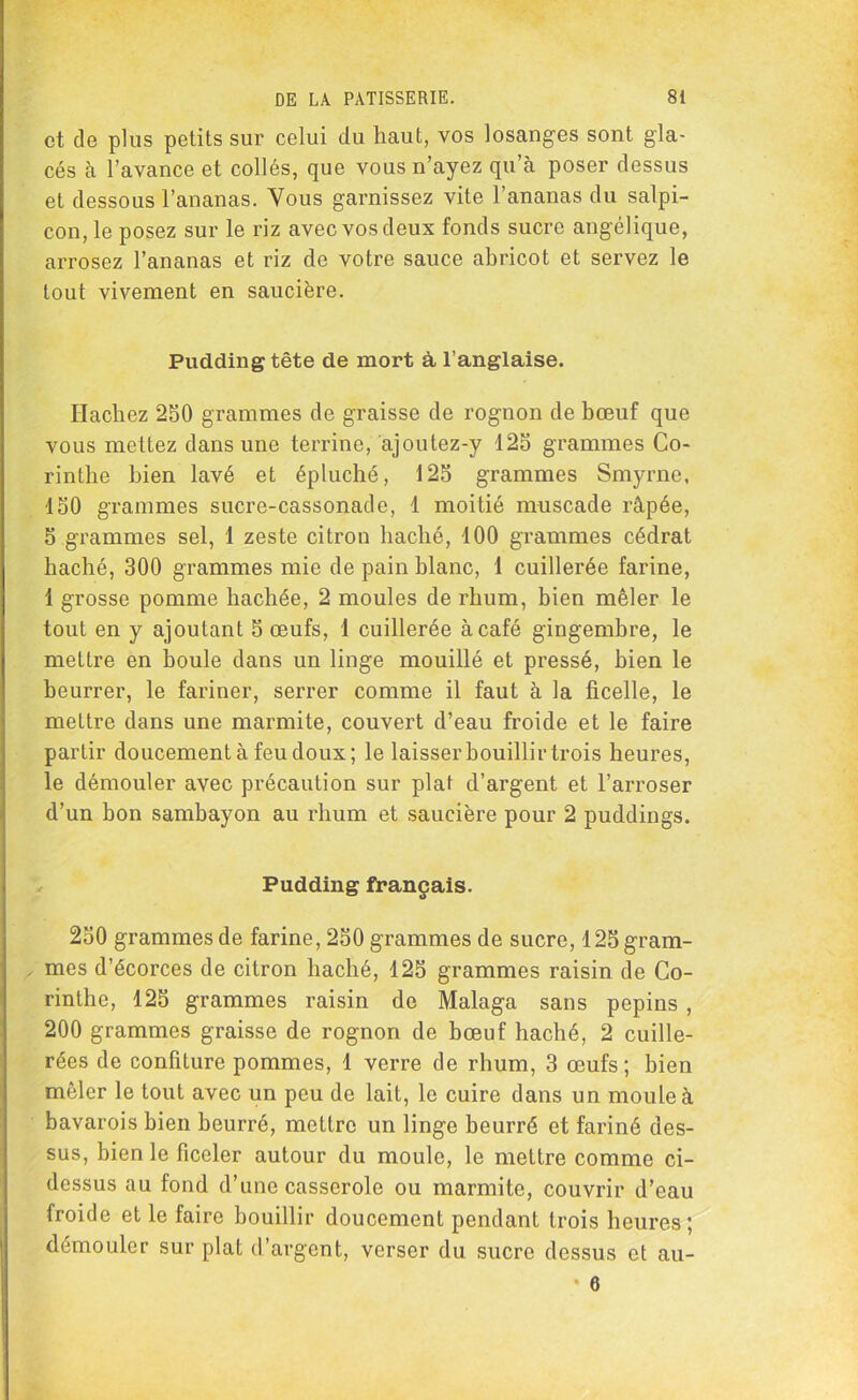 et de plus petits sur celui du haut, vos losanges sont gla- cés à l’avance et collés, que vous n’ayez qu’à poser dessus et dessous l’ananas. Vous garnissez vite l’ananas du salpi- con, le posez sur le riz avec vos deux fonds sucre angélique, arrosez l’ananas et riz de votre sauce abricot et servez le tout vivement en saucière. Pudding tête de mort à, l’anglaise. Hachez 250 grammes de graisse de rognon de bœuf que vous mettez dans une terrine, ajoutez-y 125 grammes Co- rinthe bien lavé et épluché, 125 grammes Smyrne, 150 grammes sucre-cassonade, 1 moitié muscade râpée, 5 grammes sel, 1 zeste citron haché, 100 grammes cédrat haché, 300 grammes mie de pain blanc, 1 cuillerée farine, 1 grosse pomme hachée, 2 moules de rhum, bien mêler le tout en y ajoutant 5 œufs, 1 cuillerée à café gingembre, le mettre en houle dans un linge mouillé et pressé, bien le beurrer, le fariner, serrer comme il faut à la ficelle, le mettre dans une marmite, couvert d’eau froide et le faire partir doucement à feu doux; le laisser bouillir trois heures, le démouler avec précaution sur plat d’argent et l’arroser d’un bon sambayon au rhum et saucière pour 2 puddings. Pudding français. 250 grammes de farine, 250 grammes de sucre, 125 gram- mes d’écorces de citron haché, 125 grammes raisin de Co- rinthe, 125 grammes raisin do Malaga sans pépins , 200 grammes graisse de rognon de bœuf haché, 2 cuille- rées de confiture pommes, 1 verre de rhum, 3 œufs; bien mêler le tout avec un peu de lait, le cuire dans un moule à bavarois bien beurré, mettre un linge beurré et fariné des- sus, bien le ficeler autour du moule, le mettre comme ci- dessus au fond d’une casserole ou marmite, couvrir d’eau froide et le faire bouillir doucement pendant trois heures; démouler sur plat d’argent, verser du sucre dessus et au- • 6