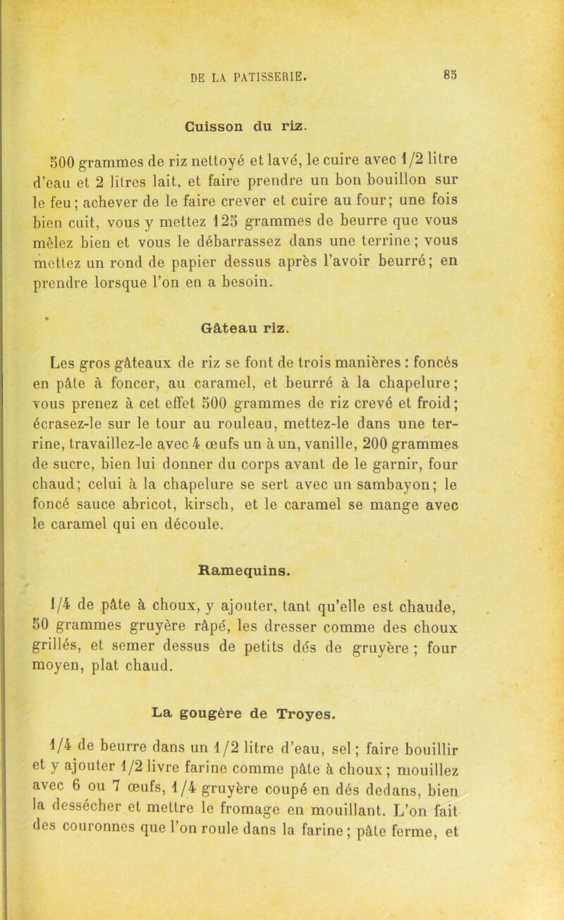 Cuisson du rûz. 500 grammes de riz nettoyé et lavé, le cuire avec 1/2 litre d’eau et 2 litres lait, et faire prendre un bon bouillon sur le feu; achever de le faire crever et cuire au four; une fois bien cuit, vous y mettez 125 grammes de beurre que vous mêlez bien et vous le débarrassez dans une terrine ; vous mettez un rond de papier dessus après l’avoir beurré; en prendre lorsque l’on en a besoin. • Gâteau riz. Les gros gâteaux de riz se font de trois manières : foncés en pâte à foncer, au caramel, et beurré à la chapelure ; vous prenez à cet effet 500 grammes de riz crevé et froid ; écrasez-le sur le tour au rouleau, mettez-le dans une ter- rine, travaillez-le avec 4 œufs un à un, vanille, 200 grammes de sucre, bien lui donner du corps avant de le garnir, four chaud; celui à la chapelure se sert avec un sambayon; le foncé sauce abricot, kirsch, et le caramel se mange avec le caramel qui en découle. Ramequins. 1/4 de pâte à choux, y ajouter, tant qu’elle est chaude, 50 grammes gruyère râpé, les dresser comme des choux grillés, et semer dessus de petits dés de gruyère ; four moyen, plat chaud. La gougère de Troyes. 1/4 de beurre dans un 1/2 litre d’eau, sel; faire bouillir et y ajouter 1/2 livre farine comme pâte à choux; mouillez avec 6 ou 7 œufs, 1/4 gruyère coupé en dés dedans, bien la dessécher et mettre le fromage en mouillant. L’on fait des couronnes que l’on roule dans la farine; pâte ferme, et