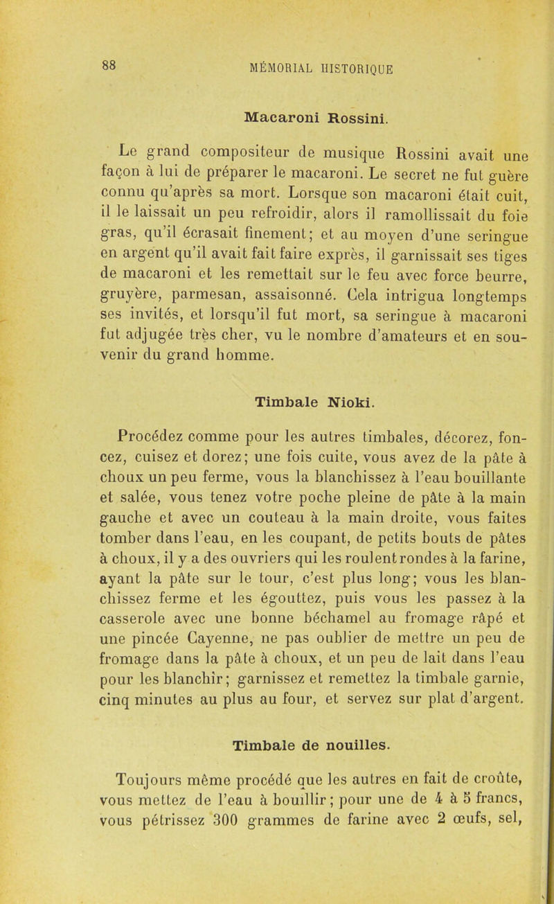 Macaroni Rossini. Lo grand compositeur de musique Rossini avait une façon à lui de préparer le macaroni. Le secret ne fut guère connu qu’après sa mort. Lorsque son macaroni était cuit, il le laissait un peu refroidir, alors il ramollissait du foie gras, qu il écrasait finement; et au moyen d’une seringue en argent qu’il avait fait faire exprès, il garnissait ses tiges de macaroni et les remettait sur le feu avec force beurre, gruyère, parmesan, assaisonné. Cela intrigua longtemps ses invités, et lorsqu’il fut mort, sa seringue à macaroni fut adjugée très cher, vu le nombre d’amateurs et en sou- venir du grand homme. Timbale Nioki. Procédez comme pour les autres timbales, décorez, fon- cez, cuisez et dorez; une fois cuite, vous avez de la pâte à choux un peu ferme, vous la blanchissez à l’eau bouillante et salée, vous tenez votre poche pleine de pâte à la main gauche et avec un couteau à la main droite, vous faites tomber dans l’eau, en les coupant, de petits bouts de pâtes à choux, il y a des ouvriers qui les roulent rondes à la farine, ayant la pâte sur le tour, c’est plus long; vous les blan- chissez ferme et les égouttez, puis vous les passez à la casserole avec une bonne béchamel au fromage râpé et une pincée Cayenne, ne pas oublier de mettre un peu de fromage dans la pâte à choux, et un peu de lait dans l’eau pour les blanchir; garnissez et remettez la timbale garnie, cinq minutes au plus au four, et servez sur plat d’argent. Timbale de nouilles. Toujours même procédé que les autres en fait de croûte, vous mettez de l’eau à bouillir; pour une de 4 à 5 francs, vous pétrissez 300 grammes de farine avec 2 œufs, sel,