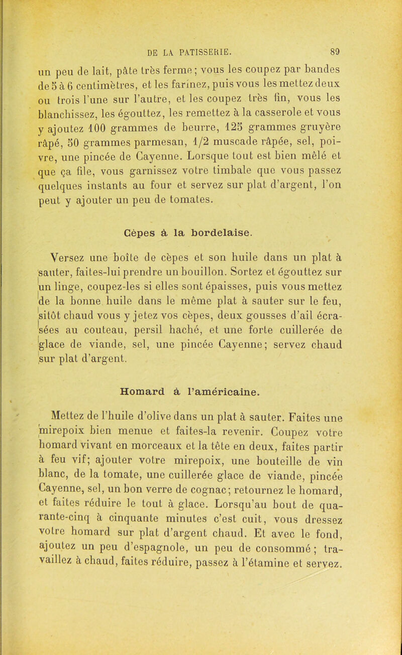 un peu de lait, pâte très ferme; vous les coupez par bandes de5à6 centimètres, et les farinez, puis vous les mettez deux ou trois l’une sur l’autre, et les coupez très ûn, vous les blanchissez, les égouttez, les remettez à la casserole et vous y ajoutez 100 grammes de beurre, 125 grammes gruyère râpé, 50 grammes parmesan, 1/2 muscade râpée, sel, poi- vre, une pincée de Cayenne. Lorsque tout est bien mêlé et que ça file, vous garnissez votre timbale que vous passez quelques instants au four et servez sur plat d’argent, l’on peut y ajouter un peu de tomates. Cèpes à la bordelaise. Versez une boîte de cèpes et son huile dans un plat à sauter, faites-lui prendre un bouillon. Sortez et égouttez sur un linge, coupez-les si elles sont épaisses, puis vous mettez de la bonne huile dans le même plat à sauter sur le feu, sitôt chaud vous y jetez vos cèpes, deux gousses d’ail écra- sées au couteau, persil haché, et une forte cuillerée de Iglace de viande, sel, une pincée Cayenne; servez chaud sur plat d’argent. Homard à l’américaine. Mettez de l’huile d’olive dans un plat à sauter. Faites une mirepoix bien menue et faites-la revenir. Coupez votre homard vivant en morceaux et la tête en deux, faites partir à feu vif; ajouter votre mirepoix, une bouteille de vin blanc, de la tomate, une cuillerée glace de viande, pincée Cayenne, sel, un bon verre de cognac; retournez le homard, et faites réduire le tout à glace. Lorsqu’au bout de qua- rante-cinq à cinquante minutes c’est cuit, vous dressez votre homard sur plat d’argent chaud. Et avec le fond, ajoutez un peu d’espagnole, un peu de consommé ; tra- vaillez à chaud, faites réduire, passez à l’étamine et servez.