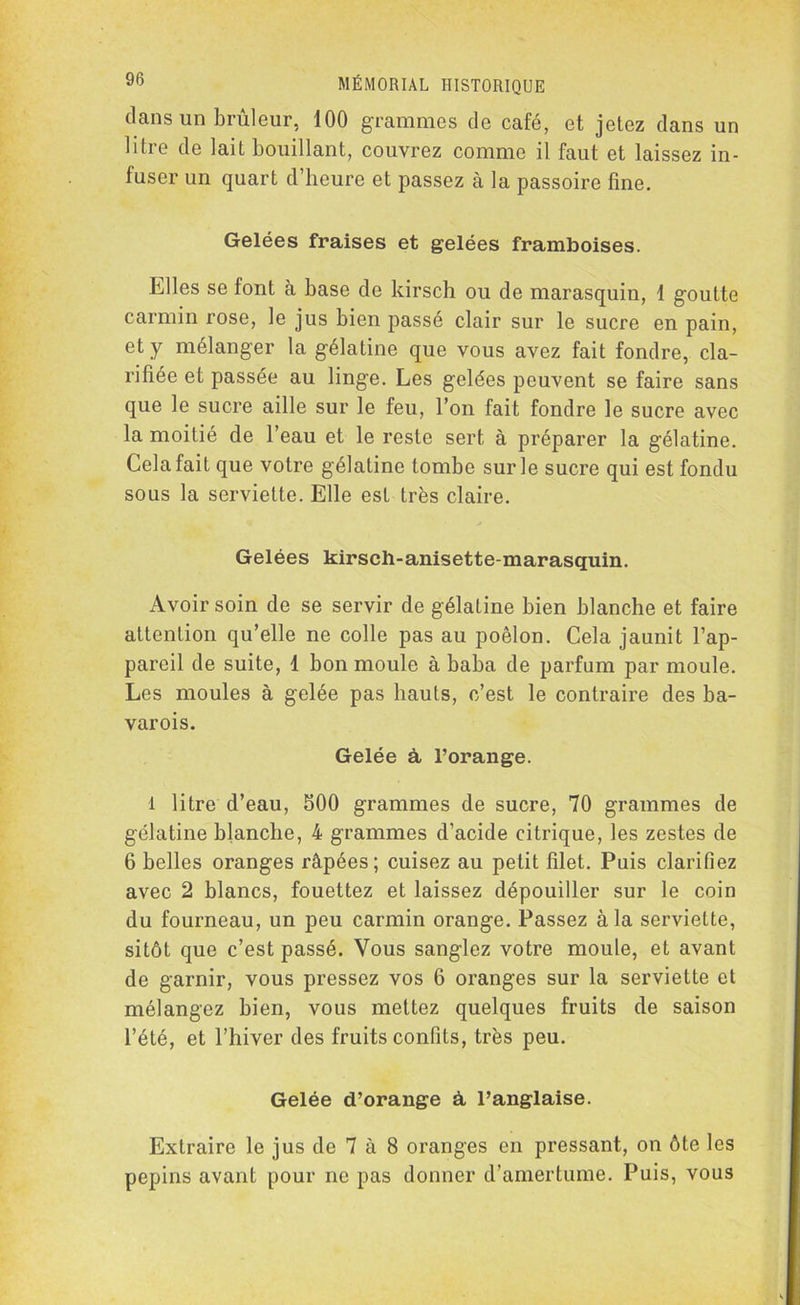 dans un brûleur, 100 grammes de café, et jetez dans un litre de lait bouillant, couvrez comme il faut et laissez in- fuser un quart d’heure et passez à la passoire fine. Gelées fraises et gelées framboises. Elles se font à base de kirsch ou de marasquin, 1 goutte carmin rose, le jus bien passé clair sur le sucre en pain, et y mélanger la gélatine que vous avez fait fondre, cla- rifiée et passée au linge. Les gelées peuvent se faire sans que le sucre aille sur le feu, l’on fait fondre le sucre avec la moitié de l’eau et le reste sert à préparer la gélatine. Cela fait que votre gélatine tombe sur le sucre qui est fondu sous la serviette. Elle est très claire. Gelées kirsch-anisette-marasquin. Avoir soin de se servir de gélatine bien blanche et faire attention qu’elle ne colle pas au poêlon. Cela jaunit l’ap- pareil de suite, 1 bon moule à baba de parfum par moule. Les moules à gelée pas hauts, c’est le contraire des ba- varois. Gelée à l’orange. l litre d’eau, S00 grammes de sucre, 70 grammes de gélatine blanche, 4 grammes d’acide citrique, les zestes de 6 belles oranges râpées; cuisez au petit filet. Puis clarifiez avec 2 blancs, fouettez et laissez dépouiller sur le coin du fourneau, un peu carmin orange. Passez à la serviette, sitôt que c’est passé. Vous sanglez votre moule, et avant de garnir, vous pressez vos 6 oranges sur la serviette et mélangez bien, vous mettez quelques fruits de saison l’été, et l’hiver des fruits confits, très peu. Gelée d’orange à l’anglaise. Extraire le jus de 7 à 8 oranges en pressant, on ôte les pépins avant pour ne pas donner d’amertume. Puis, vous