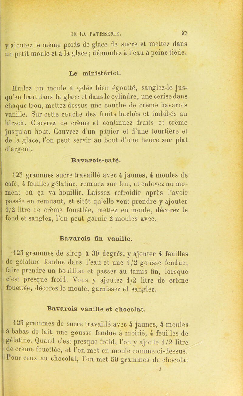 y ajoutez le même poids de glace de sucre et mettez dans un petit moule et à la glace ; démoulez à l’eau à peine tiède. Le ministériel. Huilez un moule à gelée bien égoutté, sanglez-le jus- qu’en haut dans la glace et dans le cylindre, une cerise dans chaque trou, mettez dessus une couche de crème bavarois vanille. Sur cette couche des fruits hachés et imbibés au kirsch. Couvrez de crème et continuez fruits et crème jusqu’au bout. Couvrez d’un papier et d’une tourtière et de la glace, l’on peut servir au bout d’une heure sur plat d'argent. Bavarois-café. 125 grammes sucre travaillé avec 4 jaunes, 4 moules de café, 4 feuilles gélatine, remuez sur feu, et enlevez au mo- ment où ça va bouillir. Laissez refroidir après l’avoir passée en remuant, et sitôt qu’elle veut prendre y ajouter 1/2 litre de crème fouettée, mettez en moule, décorez le fond et sanglez, l’on peut garnir 2 moules avec. Bavarois fin vanille. 125 grammes de sirop à 30 degrés, y ajouter 4 feuilles de gélatine fondue dans l’eau et une 1/2 gousse fendue, faire prendre un bouillon et passer au tamis lin, lorsque c’est presque froid. Vous y ajoutez 1/2 litre de crème fouettée, décorez le moule, garnissez et sanglez. Bavarois vanille et chocolat. 125 grammes de sucre travaillé avec 4 jaunes, 4 moules à babas de lait, une gousse fendue à moitié, 4 feuilles de gélatine. Quand c’est presque froid, l’on y ajoute 1/2 litre de crème fouettée, et l’on met en moule comme ci-dessus. Pour ceux au chocolat, l’on met 50 grammes de chocolat 7