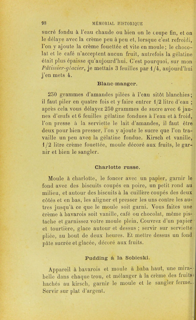 sucré fondu à l’eau chaude ou bien on le coupe fin, et on le délaye avec la crème peu à peu et, lorsque c’est refroidi, l’on y ajoute la crème fouettée et vite en moule; le choco- lat et le café n’acceptent aucun fruit, autrefois la gélatine était plus épaisse qu’aujourd’hui. C’est pourquoi, sur mon Pâtissier-glacier, je mettais 3 feuilles par 1/4, aujourd’hui j’en mets 4. Blanc-manger. 230 grammes d’amandes pilées à l’eau sitôt blanchies ; il faut piler en quatre fois et y faire entrer 1/2 litre d’eau ; après cela vous délayez 250 grammes de sucre avec 6 jau- nes d’œufs et 6 feuilles gélatine fondues à l’eau et à froid, l’on presse à Ja serviette le lait d’amandes, il faut être deux pour bien presser, l’on y ajoute le sucre que l’on tra- vaille un peu avec la gélatine fondue. Kirsch et vanille, 1 /2 litre crème fouettée, moule décoré aux fruits, le gar- nir et bien le sangler. Charlotte russe. Moule à charlotte, le foncer avec un papier, garnir le fond avec des biscuits coupés en poire, un petit rond au milieu, et autour des biscuits à la cuillère coupés des deux côtés et en bas, les aligner et presser les uns contre les au- tres jusqu’à ce que le moule soit garni. Vous faites une crème à bavarois soit vanille, café ou chocolat, même pis- tache et garnissez votre moule plein. Couvrez d’un papier et tourtière, glace autour et dessus ; servir sur serviette pliée, au bout de deux heures. Et mettre dessus un fond pâle sucrée et glacée, décoré aux fruits. Pudding à la Sobieski. Appareil à bavarois et moule à baba haut, une mira- belle dans chaque trou, et mélanger à la crème des fruits hachés au kirsch, garnir le moule et le sangler ferme. Servir sur plat d’argent.