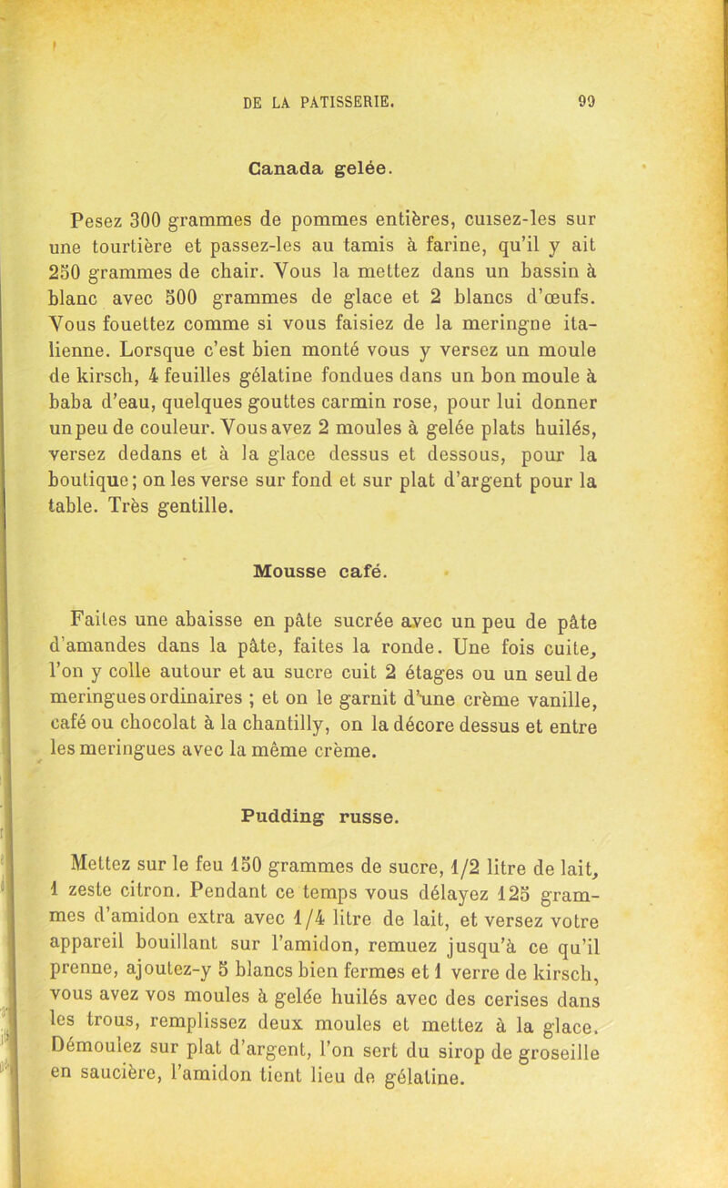 Canada gelée. Pesez 300 grammes de pommes entières, cuisez-les sur une tourtière et passez-les au tamis à farine, qu’il y ait 250 grammes de chair. Vous la mettez dans un bassin à blanc avec 500 grammes de glace et 2 blancs d’œufs. Vous fouettez comme si vous faisiez de la meringue ita- lienne. Lorsque c’est bien monté vous y versez un moule de kirsch, 4 feuilles gélatine fondues dans un bon moule à baba d’eau, quelques gouttes carmin rose, pour lui donner unpeude couleur. Vous avez 2 moules à gelée plats huilés, versez dedans et à la glace dessus et dessous, pour la boutique; on les verse sur fond et sur plat d’argent pour la table. Très gentille. Mousse café. Faites une abaisse en pâte sucrée avec un peu de pâte d'amandes dans la pâte, faites la ronde. Une fois cuite. Ton y colle autour et au sucre cuit 2 étages ou un seul de meringues ordinaires ; et on le garnit d’une crème vanille, café ou chocolat à la chantilly, on la décore dessus et entre les meringues avec la même crème. Pudding russe. Mettez sur le feu 150 grammes de sucre, 1/2 litre de lait, 1 zeste citron. Pendant ce temps vous délayez 125 gram- mes d’amidon extra avec 1/4 litre de lait, et versez votre appareil bouillant sur l’amidon, remuez jusqu’à ce qu’il prenne, ajoutez-y 5 blancs bien fermes et 1 verre de kirsch, vous avez vos moules à gelée huilés avec des cerises dans les trous, remplissez deux moules et mettez à la glace. Démouiez sur plat d argent, Ton sert du sirop de groseille en saucière, l’amidon tient lieu de gélatine.