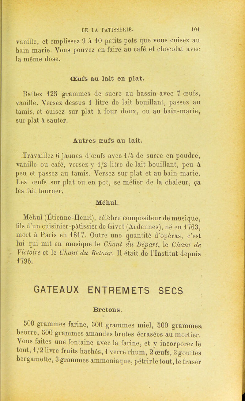 vanille, et emplissez 9 h 10 petits pots que vous cuisez au bain-marie. Vous pouvez en faire au café et chocolat avec la même dose. Œufs au lait en plat. Battez 125 grammes de sucre au bassin avec 7 œufs, vanille. Versez dessus 1 litre de lait bouillant, passez au tamis, et cuisez sur plat à four doux, ou au bain-marie, sur plat à sauter. Autres œufs au lait. Travaillez 6 jaunes d’œufs avec 1/4 de sucre en poudre, vanille ou café, versez-y 1/2 litre de lait bouillant, peu à peu et passez au tamis. Versez sur plat et au bain-marie. Les œufs sur plat ou en pot, se méfier de la chaleur, ça les fait tourner. Méhul. Méhul (Étienne-Henri), célèbre compositeur de musique, fils d’un cuisinier-pâtissier de Givet (Ardennes), né en 1763, mort à Paris en 1817. Outre une quantité d’opéras, c’est lui qui mit en musique le Chant du Départ, le Chant de Victoire et le Chant du Retour. Il était de l’Institut depuis 1796. GATEAUX ENTREMETS SECS Bretons. 500 grammes farine, 500 grammes miel, 500 grammes,, beurre, 500 grammes amandes brutes écrasées au mortier. Vous faites une fontaine avec la farine, et y incorporez le tout, 1/2 livre fruits hachés, 1 verre rhum, 2 œufs, 3 gouttes bergamolte, 3 grammes ammoniaque, pétrir le tout, le fraser