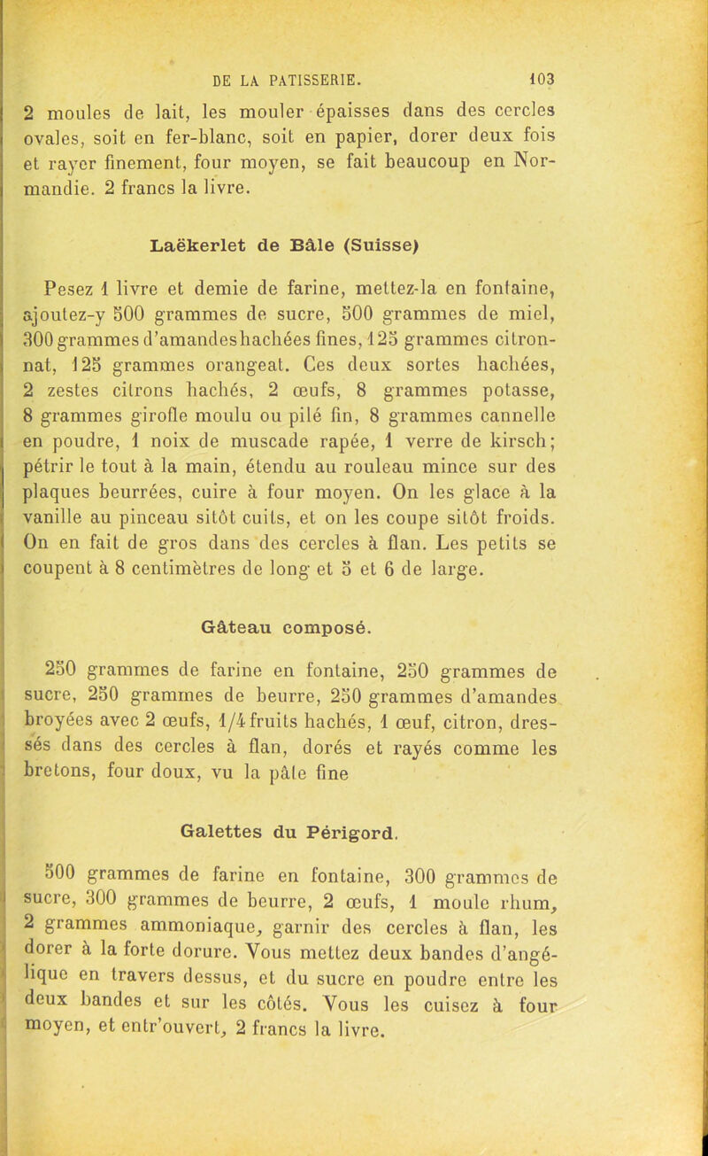 2 moules de lait, les mouler épaisses dans des cercles ovales, soit en fer-blanc, soit en papier, dorer deux fois et rayer finement, four moyen, se fait beaucoup en Nor- mandie. 2 francs la livre. Laëkerlet de Bâle (Suisse) Pesez 1 livre et demie de farine, mettez-la en fontaine, ajoutez-y 500 grammes de sucre, 500 grammes de miel, 300 grammes d’amandeshachées fines, 125 grammes citron- nât, 125 grammes orangeat. Ces deux sortes hachées, 2 zestes citrons hachés, 2 œufs, 8 grammes potasse, 8 grammes girofle moulu ou pilé fin, 8 grammes cannelle en poudre, 1 noix de muscade râpée, 1 verre de kirsch; pétrir le tout à la main, étendu au rouleau mince sur des plaques beurrées, cuire à four moyen. On les glace à la vanille au pinceau sitôt cuits, et on les coupe sitôt froids. On en fait de gros dans des cercles à flan. Les petits se coupent à 8 centimètres de long et 5 et 6 de large. Gâteau composé. 250 grammes de farine en fontaine, 250 grammes de sucre, 250 grammes de beurre, 250 grammes d’amandes broyées avec 2 œufs, 1/4fruits hachés, 1 œuf, citron, dres- sés dans des cercles à flan, dorés et rayés comme les bretons, four doux, vu la pâle fine Galettes du Périgord. 500 grammes de farine en fontaine, 300 grammes de sucre, 300 grammes de beurre, 2 œufs, 1 moule rhum, 2 grammes ammoniaque, garnir des cercles à flan, les dorer à la forte dorure. Vous mettez deux bandes d’angé- lique en travers dessus, et du sucre en poudre entre les deux bandes et sur les côtés. Vous les cuisez à four moyen, et entr’ouvert, 2 francs la livre.