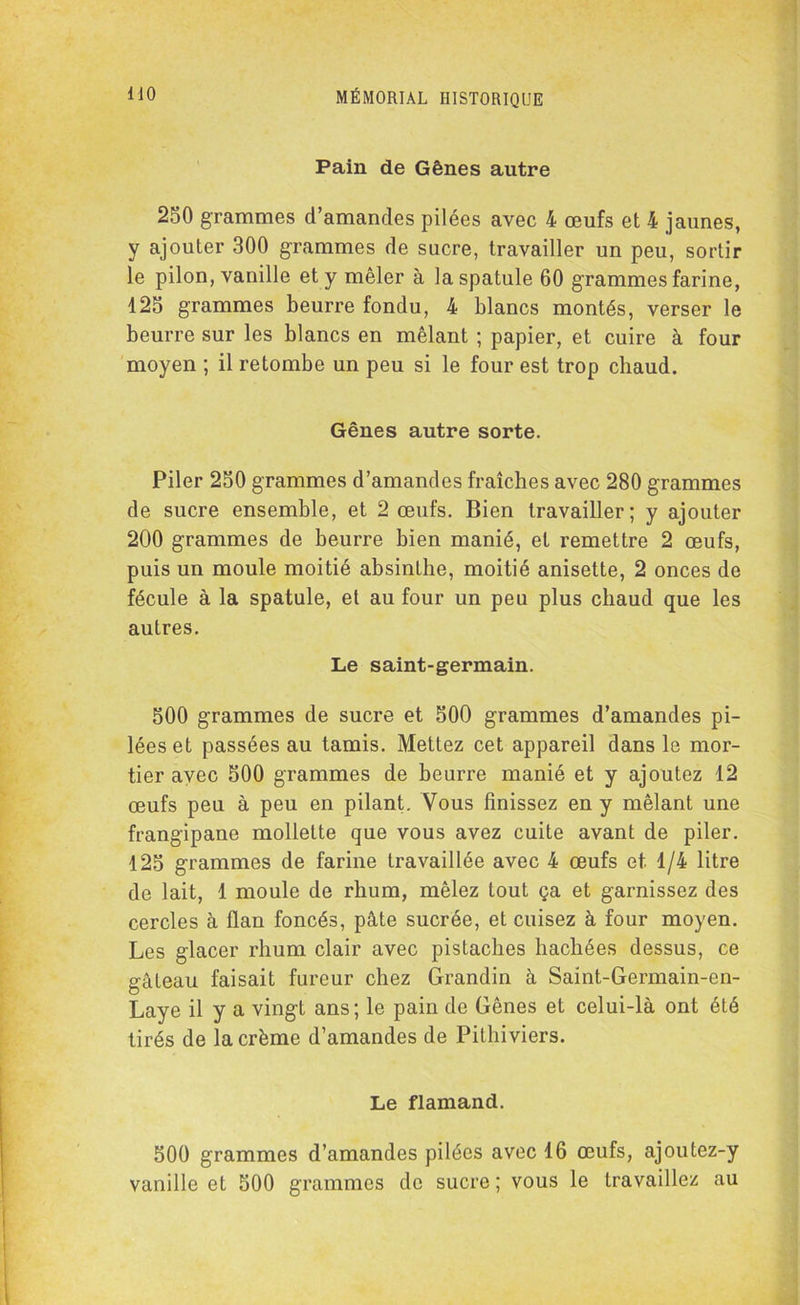 Pain de Gênes autre 250 grammes d’amandes pilées avec 4 œufs et 4 jaunes, y ajouter 300 grammes de sucre, travailler un peu, sortir le pilon, vanille et y mêler à la spatule 60 grammes farine, 125 grammes beurre fondu, 4 blancs montés, verser le beurre sur les blancs en mêlant ; papier, et cuire à four moyen ; il retombe un peu si le four est trop chaud. Gênes autre sorte. Piler 250 grammes d’amandes fraîches avec 280 grammes de sucre ensemble, et 2 œufs. Bien travailler; y ajouter 200 grammes de beurre bien manié, et remettre 2 œufs, puis un moule moitié absinthe, moitié anisette, 2 onces de fécule à la spatule, et au four un peu plus chaud que les autres. Le saint-germain. 500 grammes de sucre et 500 grammes d’amandes pi- lées et passées au tamis. Mettez cet appareil dans le mor- tier avec 500 grammes de beurre manié et y ajoutez 12 œufs peu à peu en pilant. Vous finissez en y mêlant une frangipane mollette que vous avez cuite avant de piler. 125 grammes de farine travaillée avec 4 œufs et. 1/4 litre de lait, 1 moule de rhum, mêlez tout ça et garnissez des cercles à flan foncés, pâte sucrée, et cuisez à four moyen. Les glacer rhum clair avec pistaches hachées dessus, ce gâteau faisait fureur chez Grandin à Saint-Germain-en- Laye il y a vingt ans; le pain de Gênes et celui-là ont été tirés de la crème d’amandes de Pithiviers. Le flamand. 500 grammes d’amandes pilées avec 16 œufs, ajoutez-y vanille et 500 grammes de sucre ; vous le travaillez au