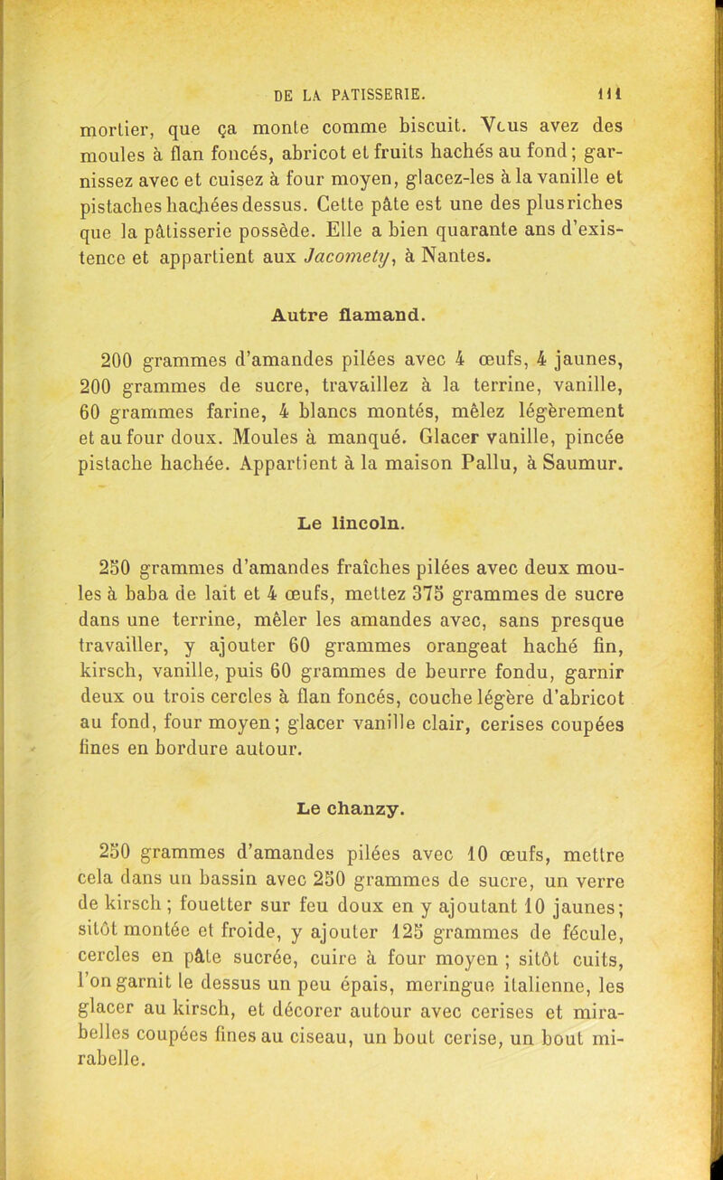 mortier, que ça monte comme biscuit. Vous avez des moules à flan foncés, abricot et fruits hachés au fond ; gar- nissez avec et cuisez à four moyen, glacez-les à la vanille et pistaches hachées dessus. Cette pâte est une des plus riches que la pâtisserie possède. Elle a bien quarante ans d’exis- tence et appartient aux Jacomety, à Nantes. Autre flamand. 200 grammes d’amandes pilées avec 4 œufs, 4 jaunes, 200 grammes de sucre, travaillez à la terrine, vanille, 60 grammes farine, 4 blancs montés, mêlez légèrement et au four doux. Moules à manqué. Glacer vanille, pincée pistache hachée. Appartient à la maison Pallu, à Saumur. Le lincoln. 250 grammes d’amandes fraîches pilées avec deux mou- les à baba de lait et 4 œufs, mettez 375 grammes de sucre dans une terrine, mêler les amandes avec, sans presque travailler, y ajouter 60 grammes orangeat haché fin, kirsch, vanille, puis 60 grammes de beurre fondu, garnir deux ou trois cercles à flan foncés, couche légère d’abricot au fond, four moyen; glacer vanille clair, cerises coupées fines en bordure autour. Le chanzy. 250 grammes d’amandes pilées avec 10 œufs, mettre cela dans un bassin avec 250 grammes de sucre, un verre de kirsch ; fouetter sur feu doux en y ajoutant 10 jaunes; sitôt montée et froide, y ajouter 125 grammes de fécule, cercles en pâte sucrée, cuire à four moyen ; sitôt cuits, l’on garnit le dessus un peu épais, meringue italienne, les glacer au kirsch, et décorer autour avec cerises et mira- belles coupées fines au ciseau, un bout cerise, un bout mi- rabelle.