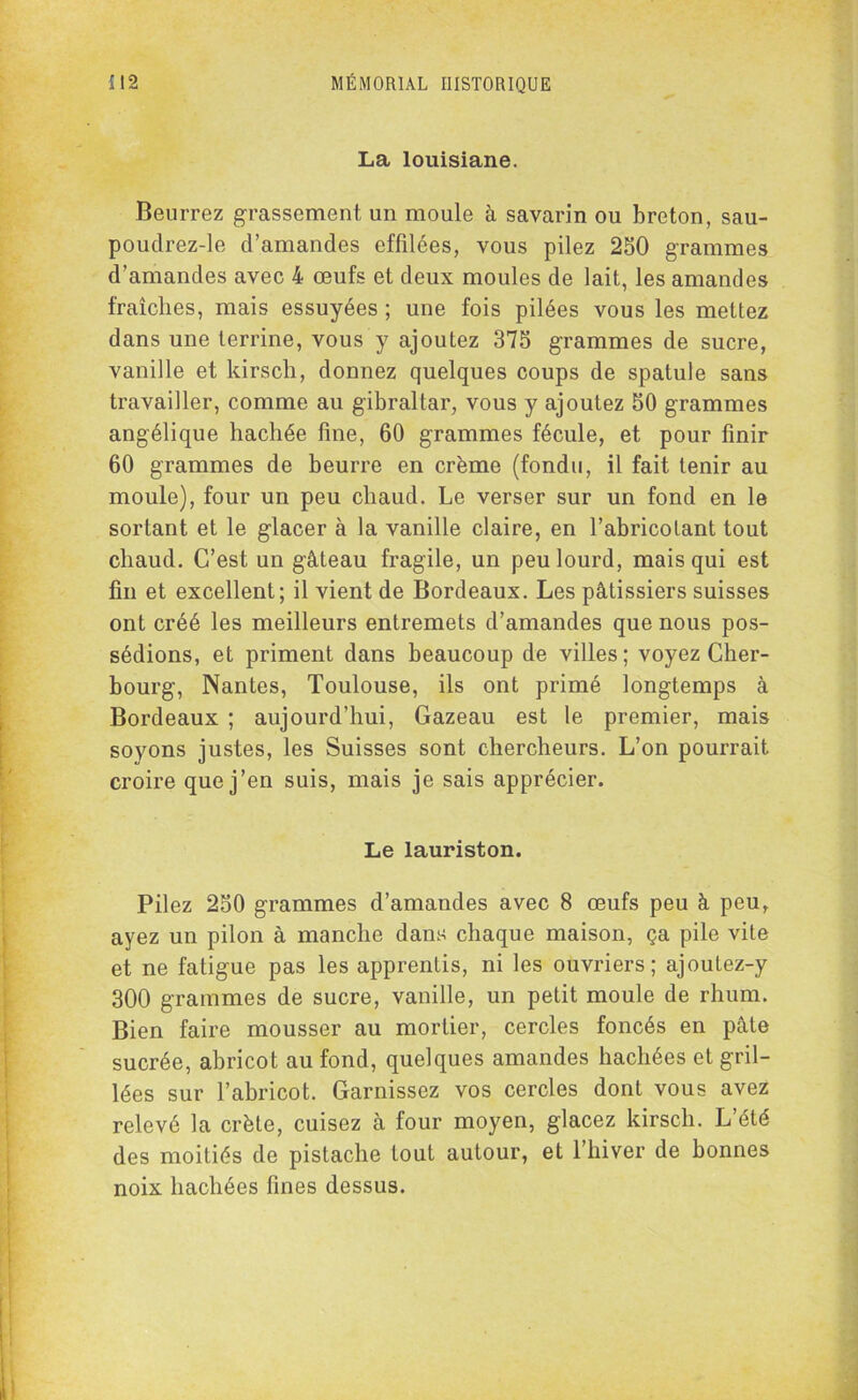 La louisiane. Beurrez grassement un moule à savarin ou breton, sau- poudrez-le d’amandes effilées, vous pilez 250 grammes d’amandes avec 4 œufs et deux moules de lait, les amandes fraîches, mais essuyées ; une fois pilées vous les mettez dans une terrine, vous y ajoutez 375 grammes de sucre, vanille et kirsch, donnez quelques coups de spatule sans travailler, comme au gibraltar, vous y ajoutez 50 grammes angélique hachée fine, 60 grammes fécule, et pour finir 60 grammes de beurre en crème (fondu, il fait tenir au moule), four un peu chaud. Le verser sur un fond en le sortant et le glacer à la vanille claire, en l’abricotant tout chaud. C’est un gâteau fragile, un peu lourd, mais qui est fin et excellent; il vient de Bordeaux. Les pâtissiers suisses ont créé les meilleurs entremets d’amandes que nous pos- sédions, et priment dans beaucoup de villes; voyez Cher- bourg, Nantes, Toulouse, ils ont primé longtemps à Bordeaux ; aujourd’hui, Gazeau est le premier, mais soyons justes, les Suisses sont chercheurs. L’on pourrait croire que j’en suis, mais je sais apprécier. Le lauriston. Pilez 250 grammes d’amandes avec 8 œufs peu à peu, ayez un pilon à manche dans chaque maison, ça pile vite et ne fatigue pas les apprentis, ni les ouvriers; ajoutez-y 300 grammes de sucre, vanille, un petit moule de rhum. Bien faire mousser au mortier, cercles foncés en pâte sucrée, abricot au fond, quelques amandes hachées et gril- lées sur l’abricot. Garnissez vos cercles dont vous avez relevé la crête, cuisez à four moyen, glacez kirsch. L’été des moitiés de pistache tout autour, et l’hiver de bonnes noix hachées fines dessus.