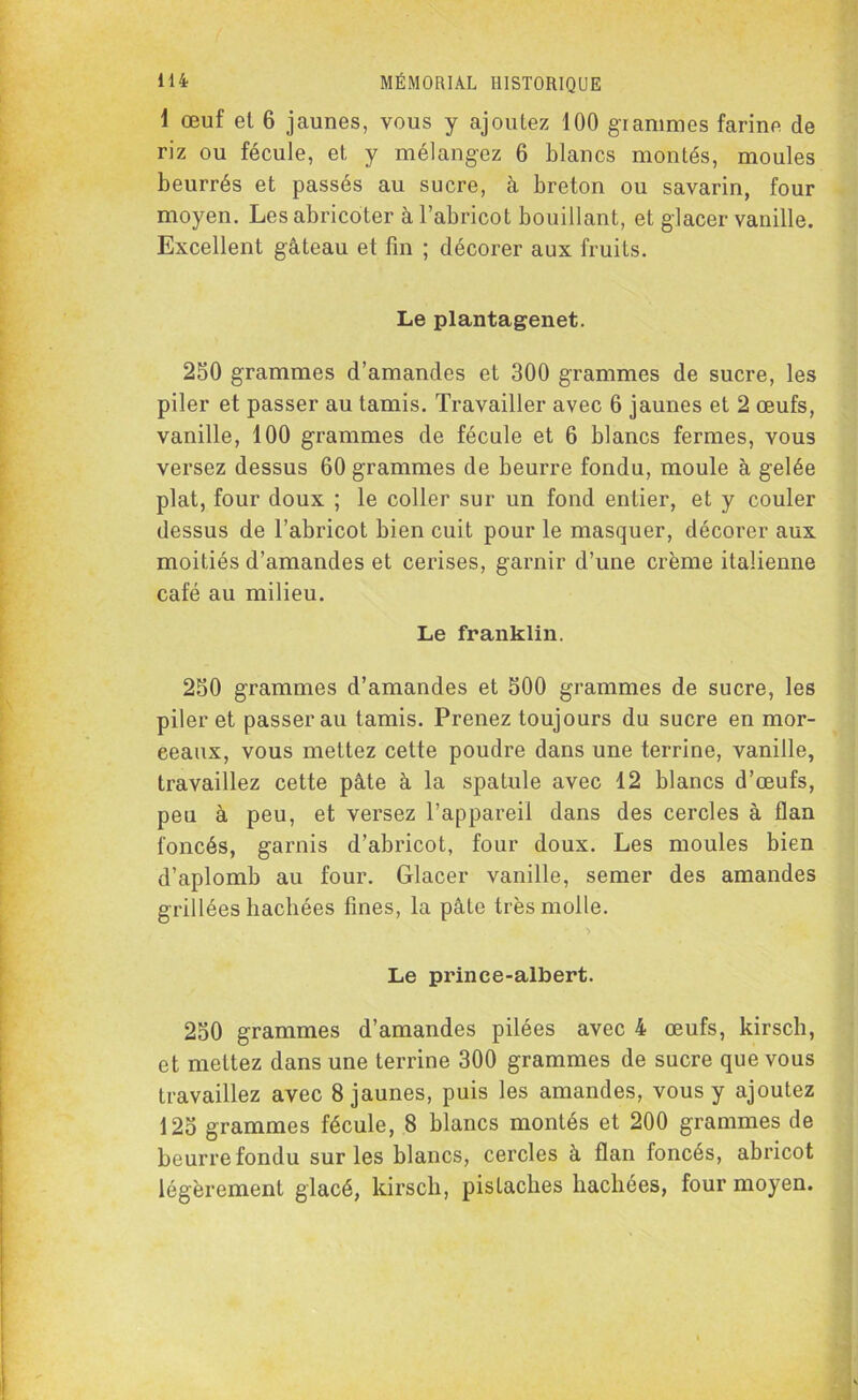 1 œuf et 6 jaunes, vous y ajoutez 100 grammes farine de riz ou fécule, et y mélangez 6 blancs montés, moules beurrés et passés au sucre, à breton ou savarin, four moyen. Les abricoter à l’abricot bouillant, et glacer vanille. Excellent gâteau et fin ; décorer aux fruits. Le plantagenet. 250 grammes d’amandes et 300 grammes de sucre, les piler et passer au tamis. Travailler avec 6 jaunes et 2 œufs, vanille, 100 grammes de fécule et 6 blancs fermes, vous versez dessus 60 grammes de beurre fondu, moule à gelée plat, four doux ; le coller sur un fond entier, et y couler dessus de l’abricot bien cuit pour le masquer, décorer aux moitiés d’amandes et cerises, garnir d’une crème italienne café au milieu. Le franklin. 250 grammes d’amandes et 500 grammes de sucre, les piler et passerai! tamis. Prenez toujours du sucre en mor- eeaux, vous mettez cette poudre dans une terrine, vanille, travaillez cette pâte à la spatule avec 12 blancs d’œufs, peu à peu, et versez l’appareil dans des cercles à flan foncés, garnis d’abricot, four doux. Les moules bien d’aplomb au four. Glacer vanille, semer des amandes grillées hachées fines, la pâte très molle. Le prince-albert. 250 grammes d’amandes pilées avec 4 œufs, kirsch, et mettez dans une terrine 300 grammes de sucre que vous travaillez avec 8 jaunes, puis les amandes, vous y ajoutez 125 grammes fécule, 8 blancs montés et 200 grammes de beurre fondu sur les blancs, cercles à flan foncés, abricot légèrement glacé, kirsch, pistaches hachées, four moyen.