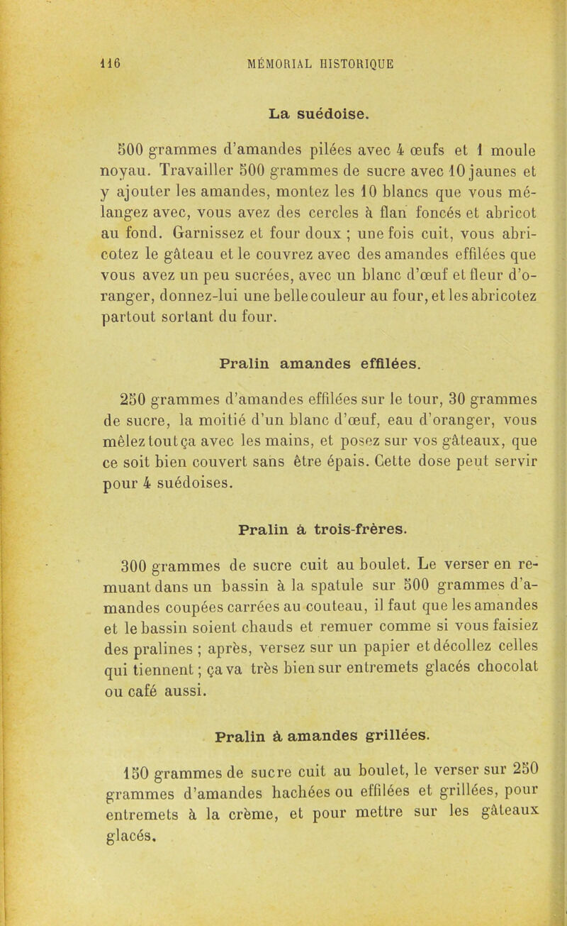 La suédoise. 500 grammes d’amandes pilées avec 4 œufs et 1 moule noyau. Travailler 500 grammes de sucre avec 10 jaunes et y ajouter les amandes, montez les 10 blancs que vous mé- langez avec, vous avez des cercles à flan foncés et abricot au fond. Garnissez et four doux ; une fois cuit, vous abri- cotez le gâteau et le couvrez avec des amandes effüées que vous avez un peu sucrées, avec un blanc d’œuf et fleur d’o- ranger, donnez-lui une belle couleur au four, et les abricotez partout sortant du four. Pralin amandes effilées. 250 grammes d’amandes effilées sur le tour, 30 grammes de sucre, la moitié d’un blanc d’œuf, eau d’oranger, vous mêlez tout ça avec les mains, et posez sur vos gâteaux, que ce soit bien couvert sans être épais. Cette dose peut servir pour 4 suédoises. Pralin à trois-frères. 300 grammes de sucre cuit au boulet. Le verser en re- muant dans un bassin à la spatule sur 500 grammes d’a- mandes coupées carrées au couteau, il faut que les amandes et le bassin soient chauds et remuer comme si vous faisiez des pralines ; après, versez sur un papier et décollez celles qui tiennent ; ça va très bien sur entremets glacés chocolat ou café aussi. Pralin à, amandes grillées. 150 grammes de sucre cuit au boulet, le verser sur 250 grammes d’amandes hachées ou effilées et grillées, pour entremets à la crème, et pour mettre sur les gâteaux glacés.