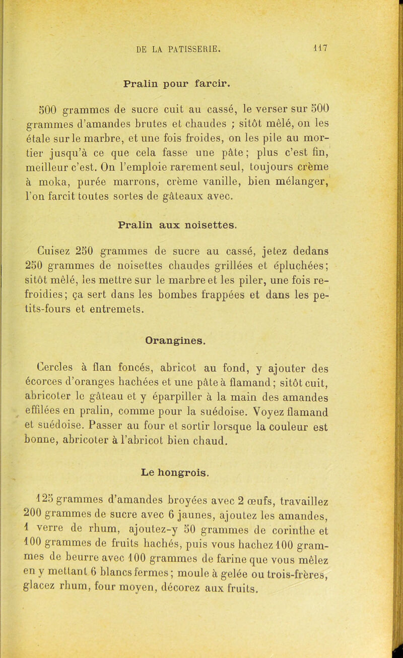 Pralin pour farcir. 500 grammes de sucre cuit au cassé, le verser sur 500 grammes d’amandes brutes et chaudes ; sitôt mêlé, on les étale sur le marbre, et une fois froides, on les pile au mor- tier jusqu’à ce que cela fasse une pâte; plus c’est fin, meilleur c’est. On l’emploie rarement seul, toujours crème à moka, purée marrons, crème vanille, bien mélanger, l’on farcit toutes sortes de gâteaux avec. Pralin aux noisettes. Cuisez 250 grammes de sucre au cassé, jetez dedans 250 grammes de noisettes chaudes grillées et épluchées; sitôt mêlé, les mettre sur le marbre et les piler, une fois re- froidies; ça sert dans les bombes frappées et dans les pe- tits-fours et entremets. Orangines. Cercles à flan foncés, abricot au fond, y ajouter des écorces d’oranges hachées et une pâte à flamand; sitôt cuit, abricoter le gâteau et y éparpiller à la main des amandes effilées en pralin, comme pour la suédoise. Voyez flamand et suédoise. Passer au four et sorlir lorsque la couleur est bonne, abricoter à l’abricot bien chaud. Le hongrois. 125 grammes d’amandes broyées avec 2 œufs, travaillez 200 grammes de sucre avec 6 jaunes, ajoutez les amandes, 1 verre de rhum, ajoutez-y 50 grammes de corinthe et 400 grammes de fruits hachés, puis vous hachez 400 gram- mes de beurre avec 400 grammes de farine que vous mêlez en y mettant 6 blancs fermes ; moule à gelée ou trois-frères, glacez rhum, four moyen, décorez aux fruits.