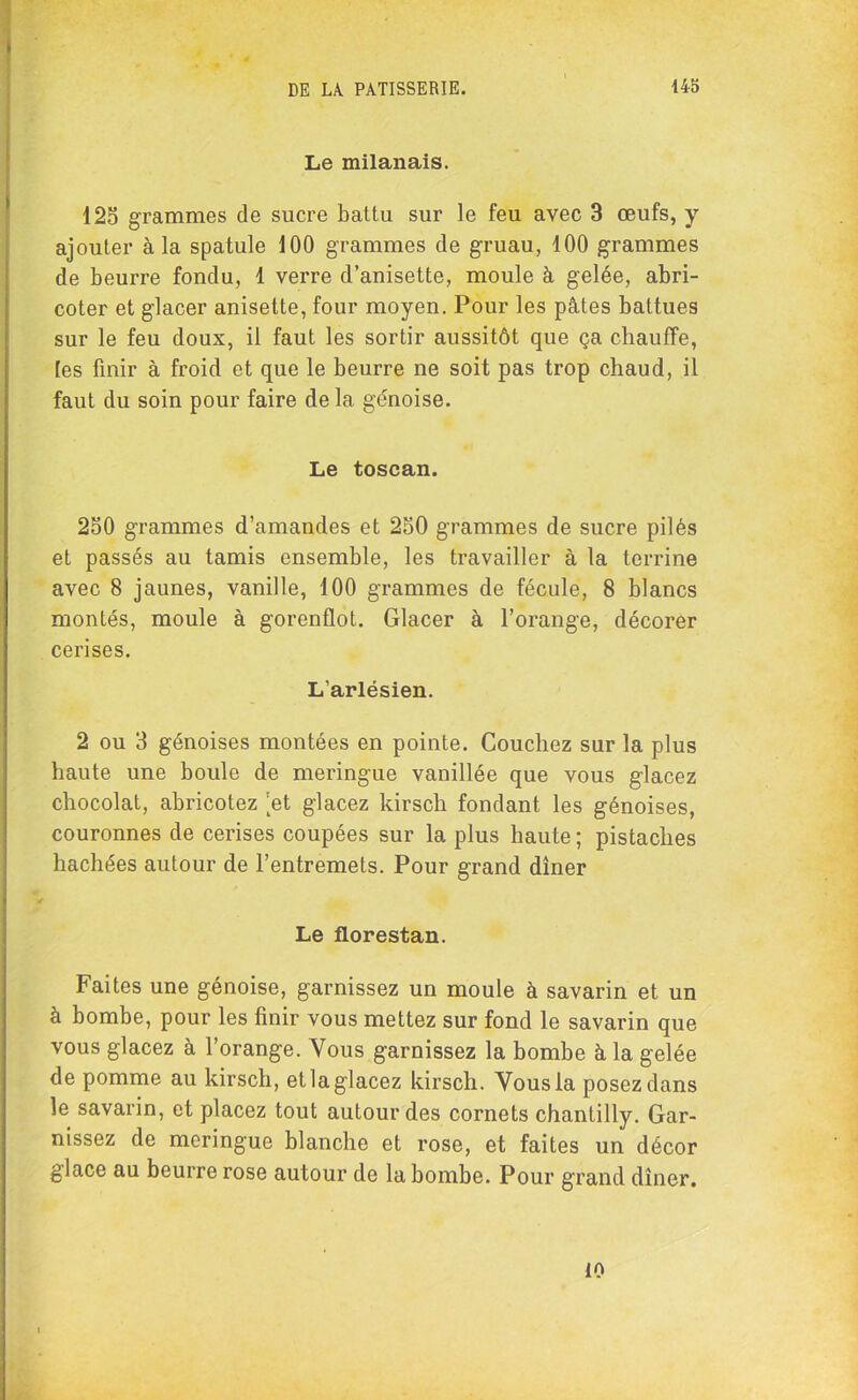 Le milanais. 125 grammes de sucre battu sur le feu avec 3 œufs, y ajouter à la spatule 100 grammes de gruau, 100 grammes de beurre fondu, 1 verre d’anisette, moule à gelée, abri- coter et glacer anisette, four moyen. Pour les pâtes battues sur le feu doux, il faut les sortir aussitôt que ça chauffe, tes finir à froid et que le beurre ne soit pas trop chaud, il faut du soin pour faire de la génoise. Le toscan. 250 grammes d’amandes et 250 grammes de sucre pilés et passés au tamis ensemble, les travailler à la terrine avec 8 jaunes, vanille, 100 grammes de fécule, 8 blancs montés, moule à gorenüot. Glacer à l’orange, décorer cerises. L’arlésien. 2 ou 3 génoises montées en pointe. Couchez sur la plus haute une boule de meringue vanillée que vous glacez chocolat, abricotez ’et glacez kirsch fondant les génoises, couronnes de cerises coupées sur la plus haute ; pistaches hachées autour de l’entremets. Pour grand dîner Le florestan. Faites une génoise, garnissez un moule à savarin et un à bombe, pour les finir vous mettez sur fond le savarin que vous glacez à l’orange. Vous garnissez la bombe à la gelée de pomme au kirsch, et la glacez kirsch. Vous la posez dans le savarin, et placez tout autour des cornets chantilly. Gar- nissez de meringue blanche et rose, et faites un décor glace au beurre rose autour de la bombe. Pour grand dîner. 10