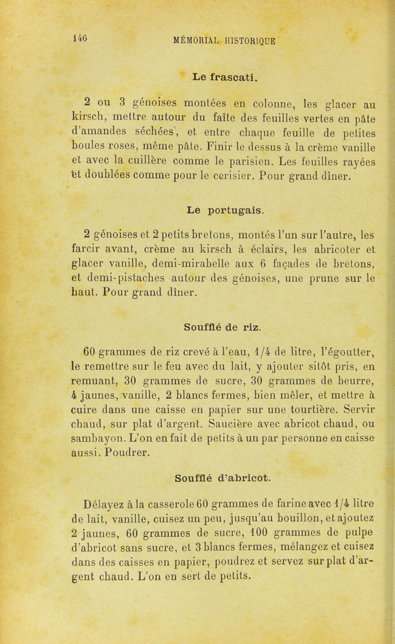 Le frascati. 2 ou 3 génoises montées en colonne, les glacer au kirsch, mettre autour du faîte des feuilles vertes en pâte d’amandes séchées’, et entre chaque feuille de petites houles roses, même pâte. Finir le dessus à la crème vanille et avec la cuillère comme le parisien. Les feuilles rayées fet doublées comme pour le cerisier. Pour grand dîner. Le portugais. 2 génoises et 2 petits bretons, montés l’un sur l’autre, les farcir avant, crème au kirsch à éclairs, les abricoter et glacer vanille, demi-mirabelle aux 6 façades de bretons, et demi-pistaches autour des génoises, une prune sur le haut. Pour grand dîner. Soufflé de riz. 60 grammes de riz crevé à l’eau, 1/4 de litre, l’égoutter, le remettre sur le feu avec du lait, y ajouter sitôt pris, en remuant, 30 grammes de sucre, 30 grammes de beurre, 4 jaunes, vanille, 2 blancs fermes, bien mêler, et mettre à cuire dans une caisse en papier sur une tourtière. Servir chaud, sur plat d’argent. Saucière avec abricot chaud, ou sambayon. L’on en fait de petits à un par personne en caisse aussi. Poudrer. Soufflé d’abricot. Délayez à la casserole 60 grammes de farine avec 1/4 litre de lait, vanille, cuisez un peu, jusqu’au bouillon, et ajoutez 2 jaunes, 60 grammes de sucre, 100 grammes de pulpe d’abricot sans sucre, et 3 blancs fermes, mélangez et cuisez dans des caisses en papier, poudrez et servez sur plat d’ar- gent chaud. L’on en sert de petits.