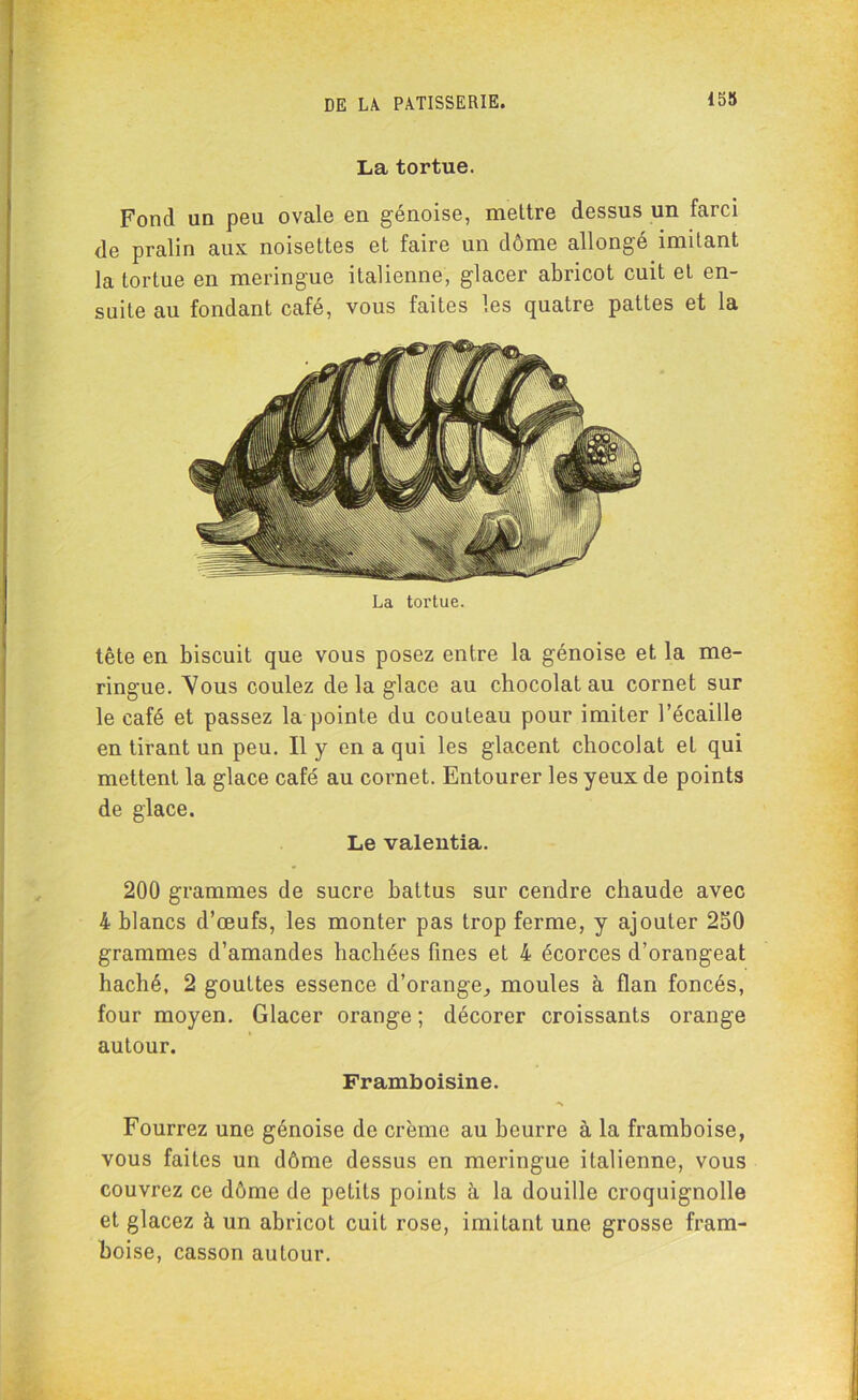 La tortue. Fond un peu ovale en génoise, mettre dessus un farci de pralin aux noisettes et faire un dôme allongé imitant la tortue en meringue italienne, glacer abricot cuit et en- suite au fondant café, vous faites les quatre pattes et la La tortue. tête en biscuit que vous posez entre la génoise et la me- ringue. Vous coulez delà glace au chocolat au cornet sur le café et passez la pointe du couteau pour imiter l’écaille en tirant un peu. Il y en a qui les glacent chocolat et qui mettent la glace café au cornet. Entourer les yeux de points de glace. Le valeutia. 200 grammes de sucre battus sur cendre chaude avec 4 blancs d’œufs, les monter pas trop ferme, y ajouter 250 grammes d’amandes hachées fines et 4 écorces d’orangeat haché, 2 gouttes essence d’orange, moules à flan foncés, four moyen. Glacer orange ; décorer croissants orange autour. Framboisine. Fourrez une génoise de crème au beurre à la framboise, vous faites un dôme dessus en meringue italienne, vous couvrez ce dôme de petits points à la douille croquignolle et glacez à un abricot cuit rose, imitant une grosse fram- boise, casson autour.