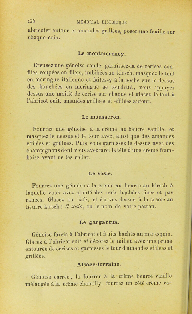 abricoter autour et amandes grillées, poser une feuille sur chaque coin. Le montmorency. Creusez une génoise ronde, garnissez-la de cerises con- fites coupées en filets, imbibées au kirsch, masquez le tout en meringue italienne et faites-y à la poche sur le dessus des bouchées en meringue se touchant, vous appuyez dessus une moitié de cerise sur chaque et glacez le tout à l’abricot cuit, amandes grillées et effilées autour. Le mousseron. Fourrez une génoise à la crème au beurre vanille, et masquez le dessus et le tour avec, ainsi que des amandes effilées et grillées. Puis vous garnissez le dessus avec des champignons dont vous avez farci la tête d’une crème fram- boise avant de les coller. Le sosie. Fourrez une génoise à la crème au beurre au kirsch à laquelle vous avez ajouté des noix hachées fines et pas rances. Glacez au café, et écrivez dessus à la crème au beurre kirsch : Il sosio, ou le nom de votre patron. Le gargantua. Génoise farcie à l’abricot et fruits hachés au marasquin. Glacez à l’abricot cuit et décorez le milieu avec une prune entourée de cerises et garnissez le tour d’amandes effilées et grillées. Alsace-lorraine. Génoise carrée, la fourrer à la crème beurre vanille mélangée à la crème chantilly, fourrez un côté crème va-