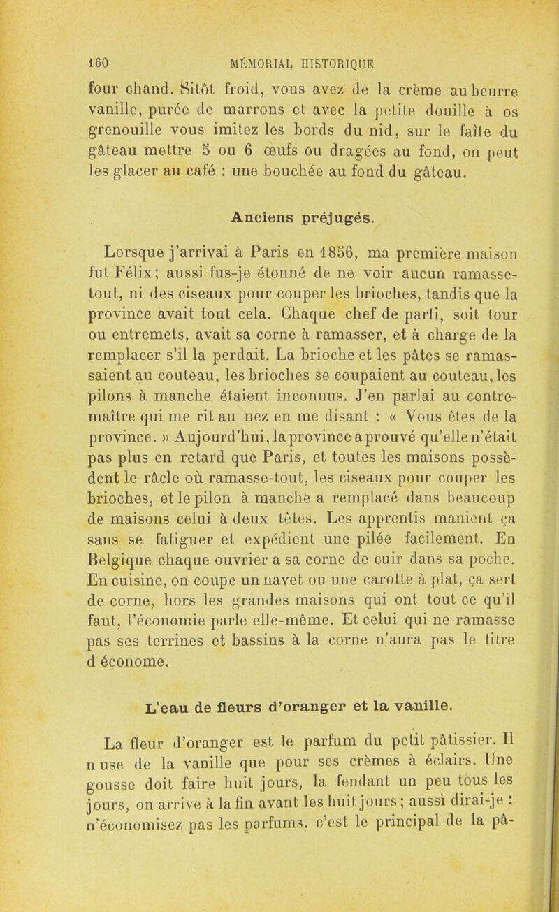 four chand. Sitôt froid, vous avez de la crème au beurre vanille, purée de marrons et avec la petite douille à os grenouille vous imitez les bords du nid, sur le faîte du gâteau mettre 5 ou 6 œufs ou dragées au fond, on peut les glacer au café : une bouchée au fond du gâteau. Anciens préjugés. Lorsque j’arrivai à Paris en 1856, ma première maison fut Félix; aussi fus-je étonné de ne voir aucun ramasse- tout, ni des ciseaux pour couper les brioches, tandis que la province avait tout cela. Chaque chef de parti, soit tour ou entremets, avait sa corne à ramasser, et à charge de la remplacer s’il la perdait. La brioche et les pâtes se ramas- saient au couteau, les brioches se coupaient au couteau, les pilons à manche étaient inconnus. J’en parlai au contre- maître qui me rit au nez en me disant : « Vous êtes de la province. » Aujourd’hui, la province a prouvé qu’elle n'était pas plus en retard que Paris, et toutes les maisons possè- dent le râcle où ramasse-tout, les ciseaux pour couper les brioches, et le pilon à manche a remplacé dans beaucoup de maisons celui à deux têtes. Les apprentis manient ça sans se fatiguer et expédient une pilée facilement. En Belgique chaque ouvrier a sa corne de cuir dans sa poche. En cuisine, on coupe un navet ou une carotte à plat, ça sert de corne, hors les grandes maisons qui ont tout ce qu’il faut, l’économie parle elle-même. Et celui qui ne ramasse pas ses terrines et bassins à la corne n’aura pas le titre d économe. L’eau de fleurs d’oranger et la vanille. La fleur d’oranger est le parfum du petit pâtissier. 11 nuse de la vanille que pour ses crèmes à éclairs. Une gousse doit faire huit jours, la fendant un peu tous les jours, on arrive à la fin avant les huit jours ; aussi dirai-je . u’économisez pas les parfums, c’est le principal de la pâ-