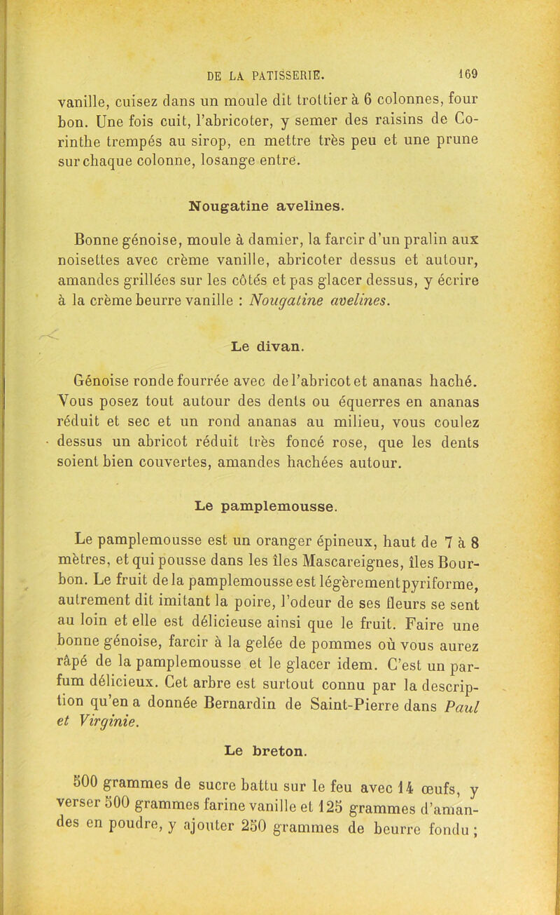 vanille, cuisez dans un moule dit trottier à 6 colonnes, four bon. Une fois cuit, l’abricoter, y semer des raisins de Co- rinthe trempés au sirop, en mettre très peu et une prune sur chaque colonne, losange entre. Nougatine avelines. Bonne génoise, moule à damier, la farcir d’un pralin aux noisettes avec crème vanille, abricoter dessus et autour, amandes grillées sur les côtés et pas glacer dessus, y écrire à la crème beurre vanille : Nougatine avelines. Le divan. Génoise ronde fourrée avec de l’abricot et ananas haché. Vous posez tout autour des dents ou équerres en ananas réduit et sec et un rond ananas au milieu, vous coulez dessus un abricot réduit très foncé rose, que les dents soient bien couvertes, amandes hachées autour. Le pamplemousse. Le pamplemousse est un oranger épineux, haut de 7 à 8 mètres, et qui pousse dans les îles Mascareignes, îles Bour- bon. Le fruit delà pamplemousse est légèrementpyriforme, autrement dit imitant la poire, l’odeur de ses fleurs se sent au loin et elle est délicieuse ainsi que le fruit. Faire une bonne génoise, farcir à la gelée de pommes où vous aurez râpé de la pamplemousse et le glacer idem. C’est un par- fum délicieux. Cet arbre est surtout connu par la descrip- tion qu’en a donnée Bernardin de Saint-Pierre dans Paul et Virginie. Le breton. 500 grammes de sucre battu sur le feu avec 14 œufs, y verser 500 grammes farine vanille et 125 grammes d’aman- des en poudre, y ajouter 250 grammes de beurre fondu ;