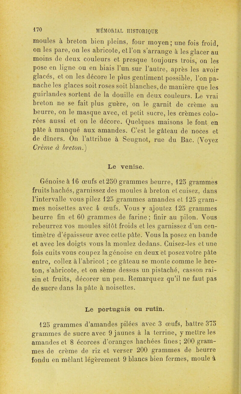 moules à breton bien pleins, four moyen; une fois froid, on les pare, on les abricote, et l’on s’arrange à les glacer au moins de deux couleurs et presque toujours trois, on les pose en ligne ou en biais l’un sur l’autre, après les avoir glacés, et on les décore le plus gentiment possible, l’on pa- nache les glaces soit roses soit blanches, de manière que les guirlandes sortent de la douille en deux couleurs. Le vrai breton ne se fait plus guère, on le garnit de crème au beurre, on le masque avec, et petit sucre, les crèmes colo- rées aussi et on le décore. Quelques maisons le font en pâte à manqué aux amandes. C’est le gâteau de noces et de dîners. On l’attribue à Seugnot, rue du Bac. (Voyez Crème à breton.) Le venise. Génoise à 16 œufs et 250 grammes beurre, 125 grammes fruits hachés, garnissez des moules à breton et cuisez, dans l’intervalle vous pilez 125 grammes amandes et 125 gram- mes noisettes avec 4 œufs. Vous y ajoutez 125 grammes beurre fin et 60 grammes de farine; finir au pilon. Vous rebeurrez vos moules sitôt froids et les garnissez d’un cen- timètre d’épaisseur avec cette pâte. Vous la posez en bande et avec les doigts vous la moulez dedans. Cuisez-les et une fois cuits vous coupez la génoise en deux et posez votre pâte entre, collez à l’abricot ; ce gâteau se monte comme le bre- ton, s’abricote, et on sème dessus un pistaché, casson rai- sin et fruits, décorer un peu. Remarquez qu’il ne faut pas de sucre dans la pâte à noisettes. Le portugais ou rutin. 125 grammes d’amandes pilées avec 3 œufs, battre 375 grammes de sucre avec 9 jaunes à la terrine, y mettre les amandes et 8 écorces d’oranges hachées fines ; 200 gram- mes de crème de riz et verser 200 grammes de beurre fondu en mêlant légèrement 9 blancs bien fermes, moule à