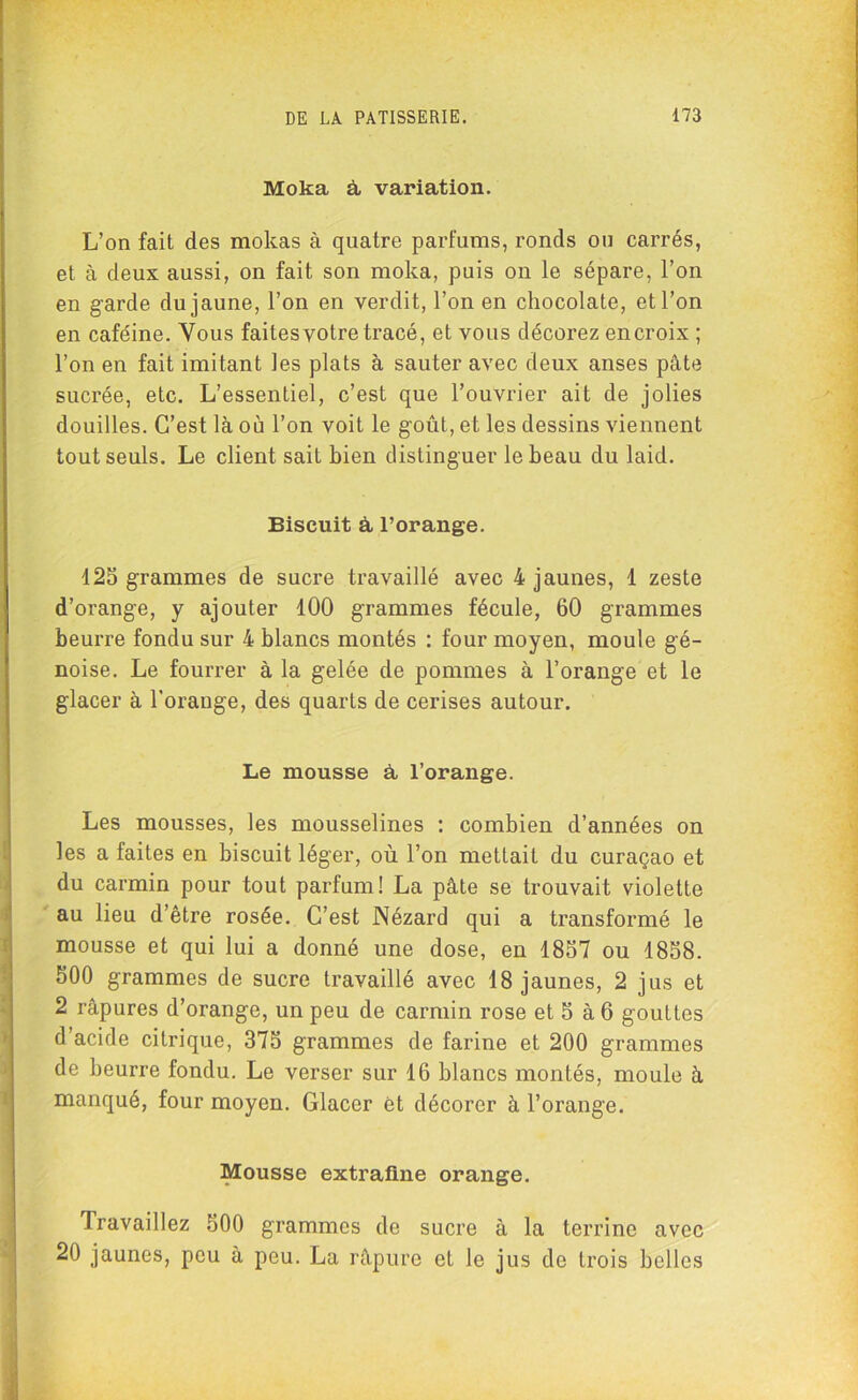 Moka à variation. L’on fait des mokas à quatre parfums, ronds ou carrés, et à deux aussi, on fait son moka, puis on le sépare, l’on en garde du jaune, l’on en verdit, l’on en chocolaté, et l’on en caféine. Vous faites votre tracé, et vous décorez en croix ; l’on en fait imitant les plats à sauter avec deux anses pâte sucrée, etc. L’essentiel, c’est que l’ouvrier ait de jolies douilles. C’est là où l’on voit le goût, et les dessins viennent tout seuls. Le client sait bien distinguer le beau du laid. Biscuit à l’orange. 125 grammes de sucre travaillé avec 4 jaunes, 1 zeste d’orange, y ajouter 100 grammes fécule, 60 grammes beurre fondu sur 4 blancs montés : four moyen, moule gé- noise. Le fourrer à la gelée de pommes à l’orange et le glacer à l’orange, des quarts de cerises autour. Le mousse à l’orange. Les mousses, les mousselines : combien d’années on les a faites en biscuit léger, où l’on mettait du curaçao et du carmin pour tout parfum! La pâte se trouvait violette au lieu d’être rosée. C’est Nézard qui a transformé le mousse et qui lui a donné une dose, en 1857 ou 1858. 500 grammes de sucre travaillé avec 18 jaunes, 2 jus et 2 râpures d’orange, un peu de carmin rose et 5 à 6 gouttes d’acide citrique, 375 grammes de farine et 200 grammes de beurre fondu. Le verser sur 16 blancs montés, moule à manqué, four moyen. Glacer et décorer à l’orange. Mousse extrafine orange. Travaillez 500 grammes de sucre à la terrine avec 20 jaunes, peu à peu. La râpure et le jus de trois belles