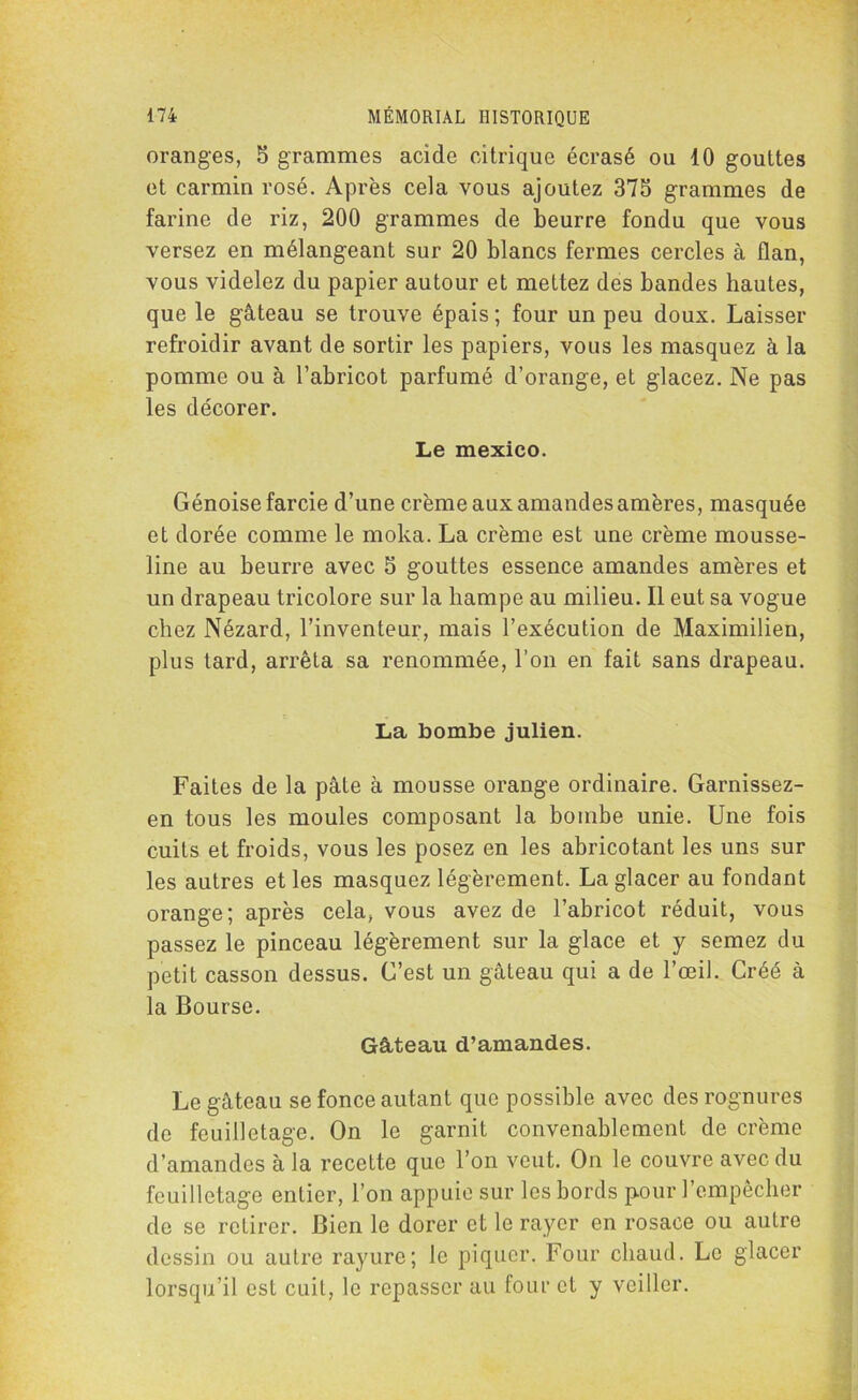 oranges, 5 grammes acide citrique écrasé ou 10 gouttes et carmin rosé. Après cela vous ajoutez 375 grammes de farine de riz, 200 grammes de beurre fondu que vous versez en mélangeant sur 20 blancs fermes cercles à flan, vous videlez du papier autour et mettez des bandes hautes, que le gâteau se trouve épais ; four un peu doux. Laisser refroidir avant de sortir les papiers, vous les masquez à la pomme ou à l’abricot parfumé d’orange, et glacez. Ne pas les décorer. Le mexico. Génoise farcie d’une crème aux amandes amères, masquée et dorée comme le moka. La crème est une crème mousse- line au beurre avec 5 gouttes essence amandes amères et un drapeau tricolore sur la hampe au milieu. Il eut sa vogue chez Nézard, l’inventeur, mais l’exécution de Maximilien, plus tard, arrêta sa renommée, l’on en fait sans drapeau. La bombe julien. Faites de la pâte à mousse orange ordinaire. Garnissez- en tous les moules composant la bombe unie. Une fois cuits et froids, vous les posez en les abricotant les uns sur les autres et les masquez légèrement. La glacer au fondant orange; après cela, vous avez de l’abricot réduit, vous passez le pinceau légèrement sur la glace et y semez du petit casson dessus. C’est un gâteau qui a de l’œil. Créé à la Bourse. Gâteau d’amandes. Le gâteau se fonce autant que possible avec des rognures de feuilletage. On le garnit convenablement de crème d’amandes à la recette que l’on veut. On le couvre avec du feuilletage entier, l’on appuie sur les bords pour l’empêcher do se retirer. Bien le dorer et le rayer en rosace ou autre dessin ou autre rayure; le piquer. Four chaud. Le glacer lorsqu’il est cuit, le repasser au four et y veiller.