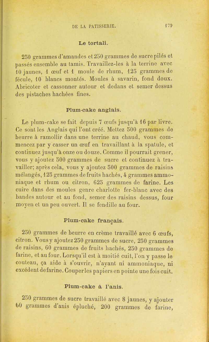 Le tortali. 250 grammes d’amandes et 250 grammes de sucre pilés et passés ensemble au tamis. Travaillez-les à la terrine avec 10 jaunes, 1 œuf et 1 moule de rhum, 125 grammes do fécule, 10 blancs montés. Moules à savarin, fond doux. Abricoter et cassonner autour et dedans et semer dessus des pistaches hachées fines. Plum-cake anglais. Le plum-cake se fait depuis 7 œufs jusqu’à 16 par livre. Ce sont les Anglais qui l’ont créé. Mettez 500 grammes de beurre à ramollir dans une terrine au chaud, vous com- mencez par y casser un œuf en travaillant à la spatule, et continuez jusqu’à onze ou douze. Comme il pourrait grener, vous y ajoutez 500 grammes de sucre et continuez à tra- vailler; après cela, vous y ajoutez 500 grammes de raisins mélangés, 125 grammes de fruits hachés, 4 grammes ammo- niaque et rhum ou citron, 625 grammes de farine. Les cuire dans des moules genre charlotte fer-blanc avec des bandes autour et au fond, semer des raisins dessus, four moyen et un peu ouvert. Il se fendille au four. Plum-cake français. o 250 grammes de beurre en crème travaillé avec 6 œufs, citron. Vous y ajoutez 250 grammes de sucre, 250 grammes de raisins, 60 grammes de fruits hachés, 250 grammes de farine, et au four. Lorsqu’il est à moitié cuit, l’on y passe le couteau, ça aide à s’ouvrir, n’ayant ni ammoniaque, ni excédent defarine. Couperles papiers en pointe une fois cuit. Plum-cake à, l’anis. 250 grammes de sucre travaillé avec 8 jaunes, y ajouter 60 grammes d’anis épluché, 200 grammes de farine,