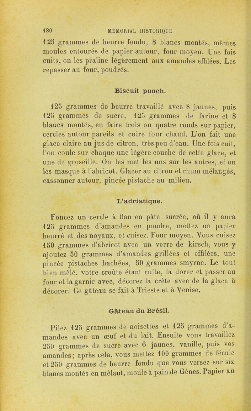 125 grammes de beurre fondu, 8 blancs montés, mêmes moules entourés de papier autour, four moyen. Une fois cuits, on les praline légèrement aux amandes effilées. Les repasser au four, poudrés. Biscuit punch. 125 grammes de beurre travaillé avec 8 jaunes, puis 125 grammes de sucre, 125 grammes de farine et 8 blancs montés, en faire trois ou quatre ronds sur papier, cercles autour pareils et cuire four chaud. L’on fait une glace claire au jus de citron, très peu d’eau. Une fois cuit, l’on coule sur chaque une légère couche de cette glace, et une do groseille. On les met les uns sur les autres, et on les masque à l’abricot. Glacer au citron et rhum mélangés, cassonner autour, pincée pistache au milieu. L’adriatique. Foncez un cercle à flan en pâte sucrée, où il y aura 125 grammes d’amandes en poudre, mettez un papier beurré et des noyaux, et cuisez. Four moyen. Vous cuisez 150 grammes d’abricot avec un verre de kirsch, vous y ajoutez 50 grammes d’amandes grillées et effilées, une pincée pistaches hachées, 50 grammes smyrne. Le tout bien mêlé, votre croûte étant cuite, la dorer et passer au four et la garnir avec, décorez la crête avec de la glace à décorer. Ce gâteau se fait à Trieste et à Venise. Gâteau du Brésil. Pilez 125 grammes de noisettes et 125 grammes d’a- mandes avec un œuf et du lait. Ensuite vous travaillez 250 grammes de sucre avec 6 jaunes, vanille, puis vos amandes; après cela, vous mettez 100 grammes de fécule et 250 grammes de beurre fondu que vous versez sur six biancs montés en mêlant, moule à pain de Genes. Papier au