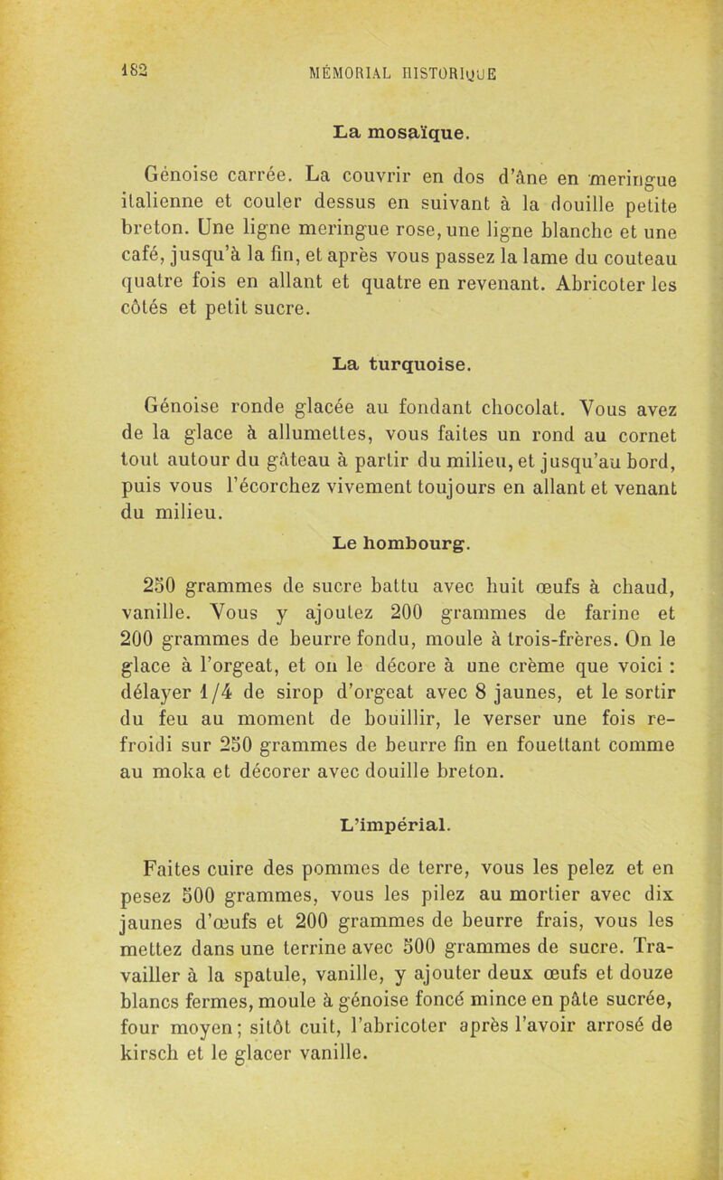La mosaïque. Génoise carrée. La couvrir en dos d’âne en meringue italienne et couler dessus en suivant à la douille petite breton. Une ligne meringue rose, une ligne blanche et une café, jusqu’à la fin, et après vous passez la lame du couteau quatre fois en allant et quatre en revenant. Abricoter les côtés et petit sucre. La turquoise. Génoise ronde glacée au fondant chocolat. Vous avez de la glace à allumettes, vous faites un rond au cornet tout autour du gâteau à partir du milieu, et jusqu’au bord, puis vous l’écorchez vivement toujours en allant et venant du milieu. Le hombourg. 250 grammes de sucre battu avec huit œufs à chaud, vanille. Vous y ajoutez 200 grammes de farine et 200 grammes de beurre fondu, moule à trois-frères. On le glace à l’orgeat, et on le décore à une crème que voici : délayer 1/4 de sirop d’orgeat avec 8 jaunes, et le sortir du feu au moment de bouillir, le verser une fois re- froidi sur 250 grammes de beurre fin en fouettant comme au moka et décorer avec douille breton. L’impérial. Faites cuire des pommes de terre, vous les pelez et en pesez 500 grammes, vous les pilez au mortier avec dix jaunes d’œufs et 200 grammes de beurre frais, vous les mettez dans une terrine avec 500 grammes de sucre. Tra- vailler à la spatule, vanille, y ajouter deux œufs et douze blancs fermes, moule à génoise foncé mince en pâte sucrée, four moyen; sitôt cuit, l’abricoter après l’avoir arrosé de kirsch et le glacer vanille.