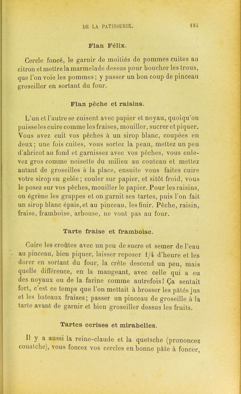 Flan Félix. Cercle foncé, le garnir de moitiés de pommes cuites au citron et mettre la marmelade dessus pour boucher les trous, que l’on voie les pommes ; y passer un bon coup de pinceau groseiller en sortant du four. Flan pêche et raisins. L’un et l’autre se cuisent avec papier et noyau, quoiqu’on puisseles cuire comme les fraises, mouiller, sucrer et piquer. Vous avez cuit vos pêches à un sirop blanc, coupées en deux; une fois cuites, vous sortez la peau, mettez un peu d’abricot au fond et garnissez avec vos pêches, vous enle- vez gros comme noisette du milieu au couteau et mettez autant de groseilles à la place, ensuite vous faites cuire votre sirop en gelée ; couler sur papier, et sitôt froid, vous le posez sur vos pêches, mouiller le papier. Pour les raisins, on égrène les grappes et on garnit ses tartes, puis l’on fait un sirop blanc épais, et au pinceau, les finir. Pêche, raisin, fraise, framboise, arbouse, ne vont pas au four. Tarte fraise et framboise. Cuire les croûtes avec un peu de sucre et semer de l’eau au pinceau, bien piquer, laisser reposer 1/4 d’heure et les dorer en sortant du four, la crête descend un peu, mais quelle différence, en la mangeant, avec celle qui a eu des noyaux ou de la farine comme autrefois! Ça sentait fort, c’est ce temps que l’on mettait à brosser les pâtés jus et les bateaux fraises; passer un pinceau de groseille à la tarte avant de garnir et bien groseiller dessus les fruits. Tartes cerises et mirabelles. Il y a aussi la reine-claude et la quetsche (prononcez couatche), vous foncez vos cercles en bonne pâte à foncer,